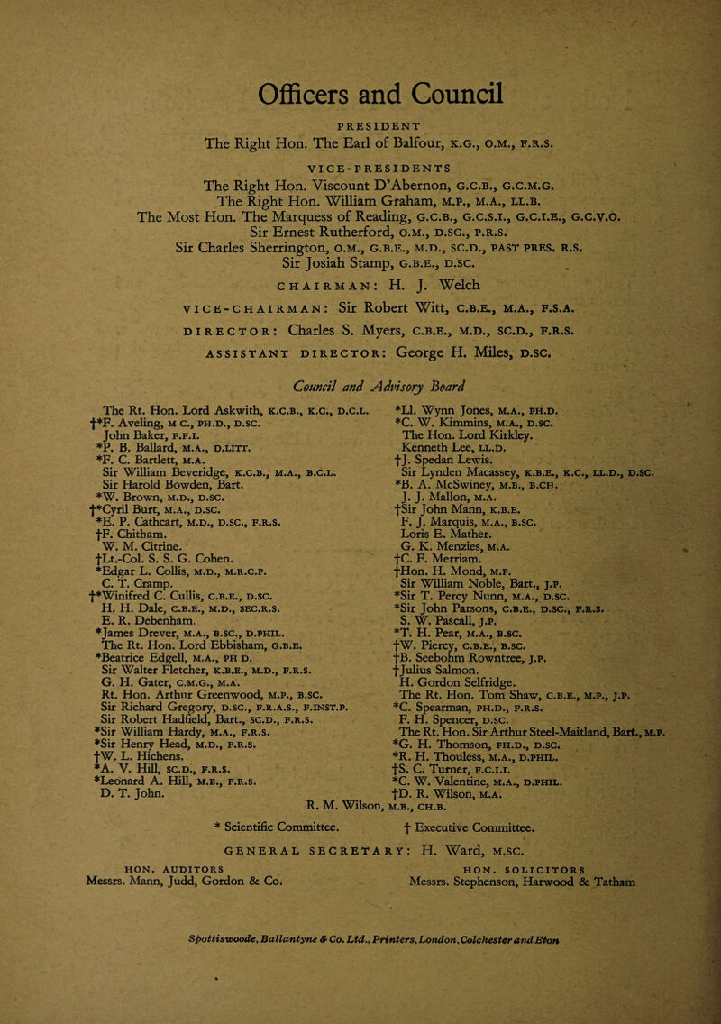 Officers and Council PRESIDENT The Right Hon. The Earl of Balfour, k.g., o.m., f.r.s. VICE-PRESIDENTS The Right Hon. Viscount D’Abernon, g.c.b., g.c.m.g. The Right Hon. William Graham, m.p., m.a., ll.b. The Most Hon. The Marquess of Reading, g.c.b., g.c.s.i., g.c.i.e., g.c.v.o. Sir Ernest Rutherford, o.m., d.sc., p.r.s. Sir Charles Sherrington, o.m., g.b.e., m.d., sc.d., past pres. r.s. Sir Josiah Stamp, g.b.e., d.sc. chairman: H. J. Welch vice-chairman: Sir Robert Witt, c.b.e., m.a., f.s.a. director: Charles S. Myers, c.b.e., m.d., sc.d., f.r.s. assistant director: George H. Miles, d.sc. Council and The Rt. Hon. Lord Askwith, k.c.b., k.c., d.c.l. t*F. Aveling, m c., ph.d., d.sc. John Baker, f.f.i. *P. B. Ballard, m.a., d.litt. *F. C. Bartlett, m.a. Sir William Beveridge, k.c.b., m.a., b.c.l. Sir Harold Bowden, Bart. *W. Brown, m.d., d.sc. f*Cyril Burt, m.a., d.sc. *E. P. Cathcart, m.d., d.sc., f.r.s. fF. Chitham. W. M. Citrine. * fLt.-Col. S. S. G. Cohen. ♦Edgar L. Collis, m.d., m.r.c.p. C. T. Cramp. f*Winifred C. Cullis, c.b.e., d.sc. H. H. Dale, c.b.e., m.d., sec.r.s. E. R. Debenham. ♦James Drever, m.a., b.sc., d.phil. The Rt. Hon. Lord Ebbisham, g.b.e. ♦Beatrice Edgell, m.a., ph d. Sir Walter Fletcher, k.b.e., m.d., f.r.s. G. H. Gater, c.m.g., m.a. Rt. Hon. Arthur Greenwood, m.p., b.sc. Sir Richard Gregory, d.sc., f.r.a.s., f.inst.p. Sir Robert Hadfield, Bart., sc.d., f.r.s. ♦Sir William Hardy, m.a., f.r.s. ♦Sir Henry Head, m.d., f.r.s. fW. L. Hichens. ♦A. V. Hill, sc.d., f.r.s. ♦Leonard A. Hill, m.b., f.r.s. D. T. John. R. M. Wilson, * Scientific Committee. GENERAL SECRETA Advisory Board *L1. Wynn Jones, m.a., ph.d. *C. W. Kimmins, m.a., d.sc. The Hon. Lord Kirkley. Kenneth Lee, ll.d. fj. Spedan Lewis. Sir Lynden Macassey, k.b.e., k.c., ll.d., d.sc. *B. A. McSwiney, m.b., b.ch. J. J. Mallon, m.a. f Sir John Mann, k.b.e. F. J. Marquis, m.a., b.sc. Loris E. Mather. G. K. Menzies, m.a. fC. F. Merriam. •jvHon. H. Mond, m.p. Sir William Noble, Bart., j.p. ♦Sir T. Percy Nunn, m.a., d.sc. ♦Sir John Parsons, c.b.e., d.sc., f.r.s. S. W. Pascall, j.p. *T. H. Pear, m.a., b.sc. fW. Piercy, c.b.e., b.sc. fB. Seebohm Rowntree, j.p. f Julius Salmon. H. Gordon Selfridge. The Rt. Hon. Tom Shaw, c.b.e., m.p., j.p. *C. Spearman, ph.d., f.r.s. F. H. Spencer, d.sc. The Rt. Hon. Sir Arthur Steel-Maitland, Bart., m.p. *G. H. Thomson, ph.d., d.sc. ♦R. H. Thouless, m.a., d.phil. fS. C. Turner, f.c.i.i. ♦C. W. Valentine, m.a., d.phil. fD. R. Wilson, m.a. m.b., CH.B. f Executive Committee. ry: H. Ward, m.sc. HON. AUDITORS Messrs. Mann, Judd, Gordon & Co. HON. SOLICITORS Messrs. Stephenson, Harwood & Tatham Spottiswoode, Ballantyne & Co. Ltd., Printers, London, Colchester and Eton