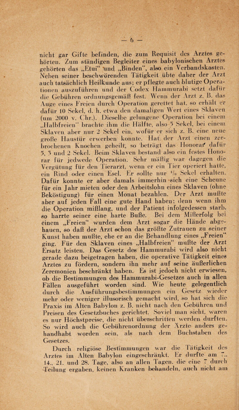 (j nicht gar Gifte befinden, die zum Requisit des Arztes ge- horten. Zum standigen Begleiter eines babylonischen Arztes gehorten das „Etui“ und „Binden“, also ein Verbandskasten. Nebeu seiner beschwbrenden Tatigkeit iibte daher der Arzt auch tatsachlich Heiikunde aus; er pflegte auchblutige Opera- tionen auszufiihren und der Codex Hammurabi setzt dafiir die Gebiihren ordnungsgemaB fest. We mi der Arzt z. B. das Auge eines Freien durch Operation gerettet hat, so erhalt er dafiir 10 Sekel, cl. h. etwa den damaligen Wert eines Sklaven (um 2000 v. Chr.). Diesel be gel un gene Operation bei einem ,,Halbfreien brachte ihm die Halfte, also 5 Sekel, bei einem Sklaven aber nur 2 Sekel ein, wofiir er sich z. B. eine neue groBe Ilaustur erwerben konnte. Hat der Arzt einen zer- brochenen Knochen geheilt, so betragt das Honor at8, dafiir 5, 5 und 2 Sekel. Beiim Sklaven bestand also ein festes Ilono- rar fUr jedwede Operation. Sehr maBig war dagegen die Vergiitung fur den Tierarzi, wenn er ein J ier operiert hatte, ein Rind ocler einen Esel. Er sollte nur 1/« Sekel erhalten. Dafiir konnte er aber damals immerhin sich eine Scheune fur ein Jahr mieten oder den Arbeitslohn eines Sklaven (ohne Bekostigung) fur einen Monat bezahlen. Der Arzt muBte aber auf jeden Fall eine gute Hand haben; denn wenn ihm die Operation miBlang, und der Patient infolgedessen starb, so harrte seiner eine harte BuBe. Bei dem MiBerfolg bei einem „Freien“ wurden dem Arzt sogar die Hiinde aibge- hauen, so daB der Arzt echon das groBte Zutrauen zu seiner Kunst haben muBte, ehe er an die Behandlung eines „Freien ging. Fiir den Sklaven eines „Halbfreien“ muBte der Arzt Ersatz leisten. Das Gesetz des Hammurabi wird also nicht geracle dazu beigetragen haben, die operative Tatigkeit eines Arztes zu fordern, sondera ihn mehr auf seine auBerlichen Zeremonien beschrankt haben. Es ist jedoch nicht erwiesen, ob die Bestimmungen des Hammurabii-Gesetzes auch in alien Fallen ausgefiihrt worden sind. Wie heute gelegentlich durch die Ausf iihr ungsbesti m mungen ein Gesetz wieder mehr oder weniger illusorisch gemacht wird, so liat sich die Praxis im Alien Babylon z. B. nicht nach den Gebiihren und Preisen des Gesetzbuches gerichtet. So vied man sieht, waren es nur Hochstpreise, die nicht uberschritten werden durften. So wird auch die Gebuhrenordnung der Arzte anders ge- handhabt worden sein, als nach clem Bucbstaben des Gesetzes. Durch religiose Bestimmungen war die Tatigkeit des Arztes im Alien Babylon eingeschrankt. Er diirfte am 7.. 14., 21. und 28. Tage, also an alien Tagen. die eine 7 durch Teilung ergaben, keinen Kranken behandeln, auch nicht am