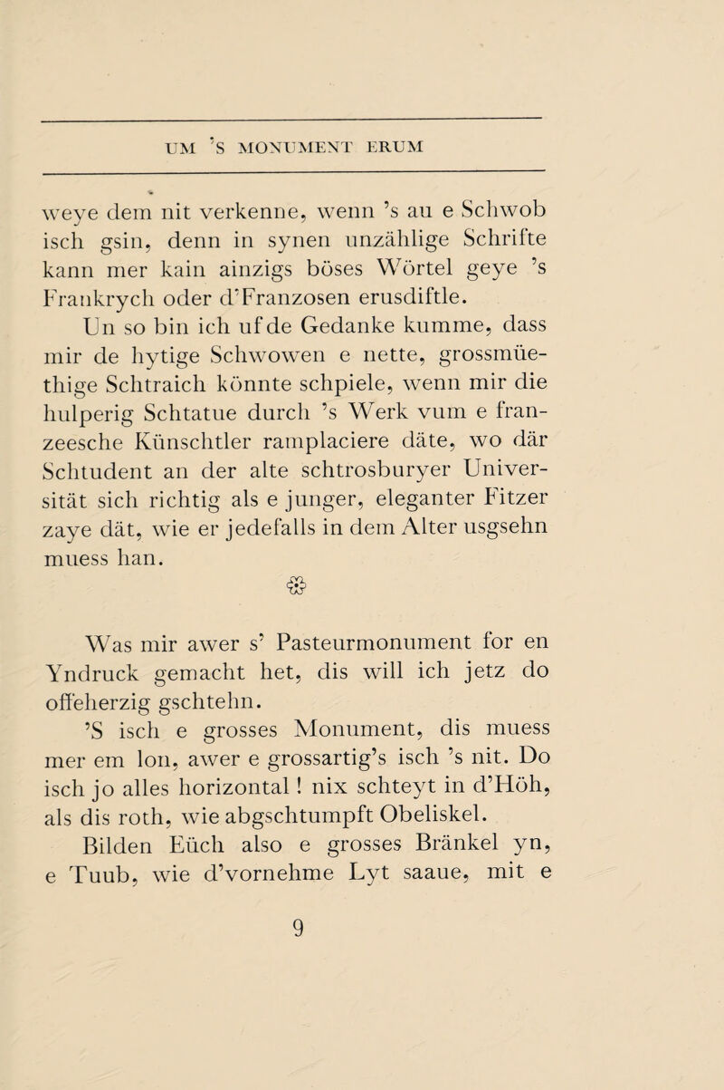 weye dem nit verkenne, wenn’s an e Schwob isch gsin, denn in synen unzahlige Schrifte kann mer kain ainzigs buses Wortel geye ’s Frankrych oder d’Franzosen erusdiftle. kn so bin ich ufde Gedanke kumme, dass mir de hytige Schwowen e nette, grossmue- thige Schtraich kdnnte schpiele, wenn mir die hulperig Schtatue durch ’s Werk vum e fran- zeesche Kiinschtler ramplaciere date, wo dar Schtudent an der alte schtrosburyer Univer- sitat sich richtig als e jnnger, eleganter Fitzer zaye dat, wie er jedefalls in dem Alter usgsehn muess lian. & Was mir awer s’ Pasteurmonument for en Yndruck gemacht het, dis will ich jetz do offeherzig gschtehn. ’S isch e grosses Monument, dis muess mer em Ion, awer e grossartig’s isch’s nit. Do isch jo alles horizontal! nix schteyt in d’Hoh, als dis roth, wie abgschtumpft Obeliskel. Bilden Eucli also e grosses Brankel yn, e Tuub, wie d’vornehme Lyt saaue, mit e