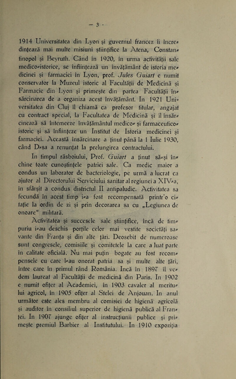 1914 Universitatea din Lyon şi guvernul francez îi înerC-^ dinţează mai multe misiuni ştiinţifice la Atena, Constan- tinopol şi Beyrulh. Când în 1920, în urma activităţii sale medico-istorice, se înfiinţează un învăţământ de istoria me^ dicinei şi farmaciei în Lyon, prof. Jules Guiart e numit conservator la Muzeul istoric al Facultăţii de Medicină şi Farmacie din Lyon şi primeşte din partea Facultăţii în^ sărcinarea de a organiza acest învăţământ. In 1921 Uni^ versitatea din Cluj îl chiamă ca profesor titular, angajat cu contract special, la Facultatea de Medicină şi îl însăr^ cinează să întemeeze învăţământul medico^ şi farmaceutico- istoric şi să înfiinţeze un Institut de Istoria medicinei şi farmaciei. Această însărcinare a tinut până la 1 Iulie 1930, când D-sa a renunţai la prelungirea contractului. In timpul răsboiului, Prof. Guiart a tinut să-şi în^ chine toate cunoştinţele patriei sale. Ca medic maior a condus un laborator de bacteriologic, pe urmă a lucrat ca ajutor al Directorului Serviciului sanitar al regiunei a XlV-a, în sfârşit a condus districtul II antipaludic. Activitatea sa fecundă în acest timp i-a fost recompensată printr’o ci¬ taţie la ordin de zi şi prin decorarea sa cu „Legiunea de onoare“ militară. Activitatea şi succesele sale ştiinţifice, încă de tim¬ puriu i-au deschis porţile celor mai vestite societăţi sa¬ vante din Franţa şi din alte t^ri. Deosebit de numeroase sunt congresele, comisiile şi comitetele la care a luat parte în calitate oficială. Nu mai pufm bogate au fost recom¬ pensele cu care l-au onorat patria sa şi multe alte ţări, între care în primul rând România. încă în 189r îl ve¬ dem laureat al Facultăţii de medicină din Paris. In 1902 e numit ofiţer al Academiei, în 1903 cavaler al meritu^ lui agricol, în 1905 ofiţer al Stelei de Anjouan. In anul următor este ales membru al comisiei de higienă agricolă şi auditor în consiliul superior de higienă publică al Fran¬ ţei. In 190r ajunge ofiţer al instrucţiunii publice şi piF meşte premiul Bărbier al Institutului. In 1910 expoziţia