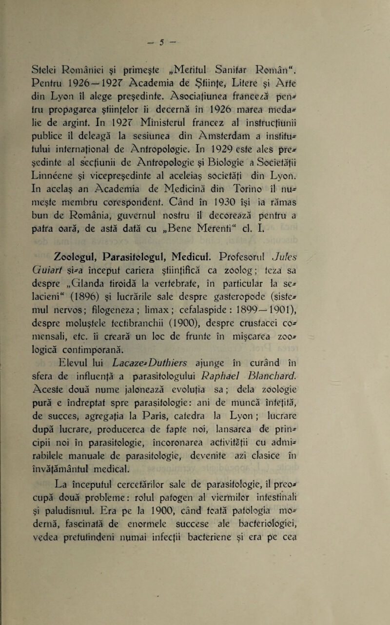 Stelei României şi primeşte „Meritul Sanitar Român. Pentru 1926—192r Academia de Ştiinţe, Litere şi Arte din Lyon îl alege preşedinte. Asociafiunea franceză pen^ tru propagarea ştiinţelor îi decernă în 1926 marea meda¬ lie de argint. In 1927 Ministerul francez al instrucţiunii publice îl deleagă la sesiunea din Amsterdam a institu¬ tului internaţional de Antropologie. In 1929 este ales pre^ şedinţe al secţiunii de Antropologie şi Biologie a Societăţii Linneene şi vicepreşedinte al aceleiaş societăţi din Lyon. In acelaş an Academia de Medicină din Torino îl nu¬ meşte membru corespondent. Când în 1930 îşi ia rămas bun de România, guvernul nostru îl decorează pentru a patra oară, de astă dată cu „Bene Merenti cl. I. Zoologul, Parasitologul, Medicul. Profesorul Jiiles Guiart şi-a început cariera ştiinţifică ca zoolog; teza sa despre „Glanda tiroidă la vertebrate, în particular la se- lacieni (1896) şi lucrările sale despre gasteropode (siste¬ mul nervos; filogeneza ; limax ; cefalaspide : 1899—1901), despre moluştele tecfibranchii (1900), despre crustacei co- mensali, etc. îi creară un loc de frunte în mişcarea zoo¬ logică contimporană. Elevul lui Lacaze-Duthiers ajunge în curând în sfera de influenţă a parasitologul ui Raphaeî Blanchard. Aceste două nume jalonează evoluţia sa; dela zoologie pură e îndreptat spre parasitologie: ani de muncă înteţită, de succes, agregaţia la Paris, catedra la Lyon ; lucrare după lucrare, producerea de fapte noi, lansarea de prin¬ cipii noi în parasitologie, încoronarea activităţii cu admi¬ rabilele manuale de parasitologie, devenite azi clasice în învăţământul medical. La începutul cercetărilor sale de parasitologie, îl preo- cupă două probleme: rolul patogen al viermilor intestinali şi paludismul. Era pe la 1900, când toată patologia mo¬ dernă, fascinată de enormele succese ale bacteriologiei, vedea pretutindeni numai infecţii bacteriene şi era pe cea