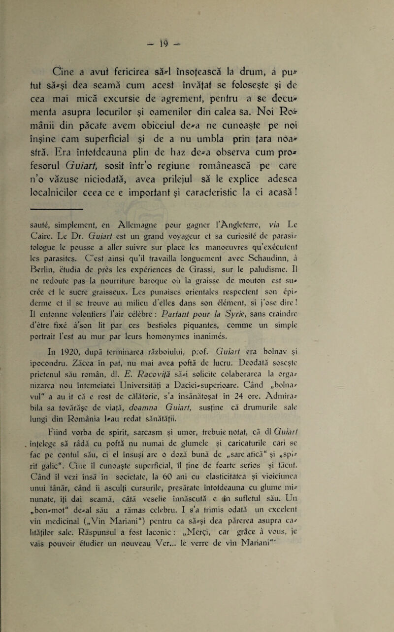 Cine a avut fericirea să-l înso(ească la drum, ă pu*- tul să^şi dea seamă cum acest învăţat se foloseşte şi de cea mai mică excursie de agrement, pentru a se decu^^ menta asupra locurilor şi oamenilor din calea Sa. Noi Roî' mânii din păcate avem obiceiul de-a ne cunoaşte pe noi înşine cam superficial şi de a nu umbla prin ţara noa¬ stră. Era întotdeauna plin de haz de-a observa cum pro¬ fesorul Guiart, sosit într’o regiune românească pe care n’o văzuse niciodată, avea prilejul să le explice adesea localnicilor ceea ce e important şi caracteristic la ei acasă! saute, simplemcnt, cii Allcmagne poiir gagner TAnglcterrc, via Lc Cairc. Le Dr. Guiart est un grand voyageur ct sa curiosite de parasi- tologue le poussc a aller suivre sur place Ies manoeuvres qu’executcnt Ics parasites. C’est ainsi qu’il travailla longuement avec Schaudinn, a Berlin, etudia de preş Ics experiences de Grassi, sur le paludisme. II ne redoute pas la nourriture baroque ou la graisse de mouton est su-» cree et le sucre graisseux. Les punaises orientales respectent son epi^ derme ct il se trouve au milieu d’elles dans son element, si j’ose dire! II entonnc volontiers l’air celebre : Partant pom la Syrk, sans craindre d’etre fixe â’son lit par ces bestiolcs piquantes, comme un simple portrait Test au mur par leurs homonymes inanimes. In 1920, după terminarea războiului, p;of. Guiart era bolnav şi ipocondru. Zăcea în pat, nu mai avea poftă de lucru. Deodată soseşte prietenul său român, dl. E. Pacovifă să4 solicite colaborarea la orga^ nizarca nou întemeiatei Universităfi a Daciei-superioare. Când „bolnav vul“ a au it că e rost de călătorie, s’a însănătoşat în 24 ore. Admira¬ bila sa tovărăşc de viaţă, doamna Guiart, susţine că drumurile sale lungi din România l-au redat sănătăţii. Fiind vorba de spirit, sarcasm şi umor, trebuie notat, că dl Guiart . înţelege să râdă cu poftă nu numai de glumele şi caricaturile cari sc fac pe contul său, ci el însuşi are o doză bună de „sare atică şi „spi^ rit galic. Cine îl cunoaşte superficial, îl ţine de foarte serios şi tăcut. Când îl vezi însă în societate, la 60 ani cu elasticitatea şi vioiciunea unui tânăr, când îi asculţi cursurile, presărate întotdeauna cu glume mi^ minate, îţi dai seamă, câtă veselie înnăscută e tîn sufletul său. Un „bon-mot de-al său a rămas celebru. I s‘a trimis odată un excelent vin medicinal („Vin Mariani) pentru ca să-şi dea părerea asupra ca^ lităţilor sale. Răspunsul a fost laconic: „Mcrţi, car grâce â vous, jc vais pouvoir etudier un nouveau Vcr... le verre de vin Mariani'