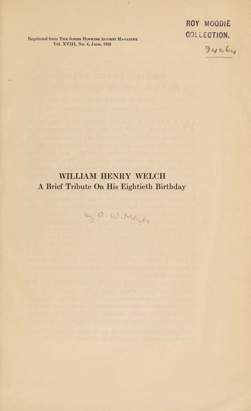 Reprinted from The Johns Hopkins Alumni Magazine Vol. XVIII, No. 4, June, 1930 ROY M00DIE COLLECTION. 9 v & 4 £j WILLIAM HENRY WELCH A Brief Tribute On His Eightieth Birthday