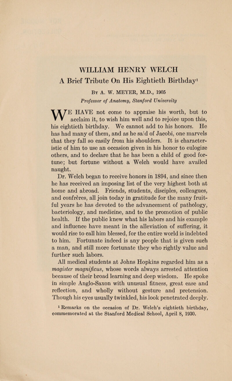 WILLIAM HENRY WELCH A Brief Tribute On His Eightieth Birthday1 By a. W. MEYER, M.D., 1905 Professor of Anatomy, Stanford University WE HAVE not come to appraise his worth, but to acclaim it, to wish him well and to rejoice upon this, his eightieth birthday. We cannot add to his honors. He has had many of them, and as he said of Jacobi, one marvels that they fall so easily from his shoulders. It is character¬ istic of him to use an occasion given in his honor to eulogize others, and to declare that he has been a child of good for¬ tune; but fortune without a Welch would have availed naught. Dr. Welch began to receive honors in 1894, and since then he has received an imposing list of the very highest both at home and abroad. Friends, students, disciples, colleagues, and confreres, all join today in gratitude for the many fruit¬ ful years he has devoted to the advancement of pathology, bacteriology, and medicine, and to the promotion of public health. If the public knew what his labors and his example and influence have meant in the alleviation of suffering, it would rise to call him blessed, for the entire world is indebted to him. Fortunate indeed is any people that is given such a man, and still more fortunate they who rightly value and further such labors. All medical students at Johns Hopkins regarded him as a magister magnificus, whose words always arrested attention because of their broad learning and deep wisdom . He spoke in simple Anglo-Saxon with unusual fitness, great ease and reflection, and wholly without gesture and pretension. Though his eyes usually twinkled, his look penetrated deeply. 1 Remarks on the occasion of Dr. Welch’s eightieth birthday,