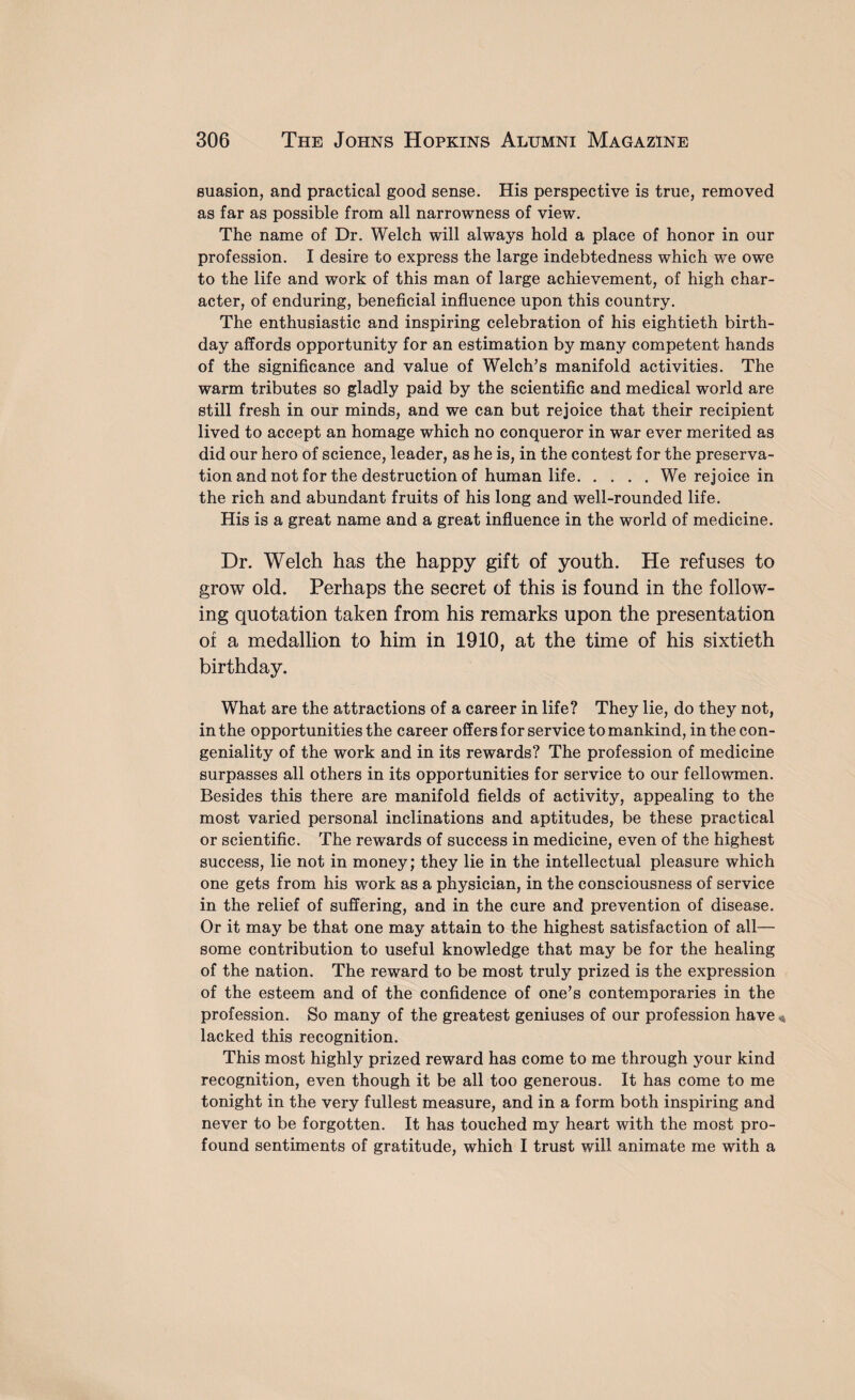 suasion, and practical good sense. His perspective is true, removed as far as possible from all narrowness of view. The name of Dr. Welch will always hold a place of honor in our profession. I desire to express the large indebtedness which we owe to the life and work of this man of large achievement, of high char¬ acter, of enduring, beneficial influence upon this country. The enthusiastic and inspiring celebration of his eightieth birth¬ day affords opportunity for an estimation by many competent hands of the significance and value of Welch’s manifold activities. The warm tributes so gladly paid by the scientific and medical world are still fresh in our minds, and we can but rejoice that their recipient lived to accept an homage which no conqueror in war ever merited as did our hero of science, leader, as he is, in the contest for the preserva¬ tion and not for the destruction of human life.We rejoice in the rich and abundant fruits of his long and well-rounded life. His is a great name and a great influence in the world of medicine. Dr. Welch has the happy gift of youth. He refuses to grow old. Perhaps the secret of this is found in the follow¬ ing quotation taken from his remarks upon the presentation of a medallion to him in 1910, at the time of his sixtieth birthday. What are the attractions of a career in life? They lie, do they not, in the opportunities the career offers for service to mankind, in the con¬ geniality of the work and in its rewards? The profession of medicine surpasses all others in its opportunities for service to our fellowmen. Besides this there are manifold fields of activity, appealing to the most varied personal inclinations and aptitudes, be these practical or scientific. The rewards of success in medicine, even of the highest success, lie not in money; they lie in the intellectual pleasure which one gets from his work as a physician, in the consciousness of service in the relief of suffering, and in the cure and prevention of disease. Or it may be that one may attain to the highest satisfaction of all— some contribution to useful knowledge that may be for the healing of the nation. The reward to be most truly prized is the expression of the esteem and of the confidence of one’s contemporaries in the profession. So many of the greatest geniuses of our profession have « lacked this recognition. This most highly prized reward has come to me through your kind recognition, even though it be all too generous. It has come to me tonight in the very fullest measure, and in a form both inspiring and never to be forgotten. It has touched my heart with the most pro¬ found sentiments of gratitude, which I trust will animate me with a