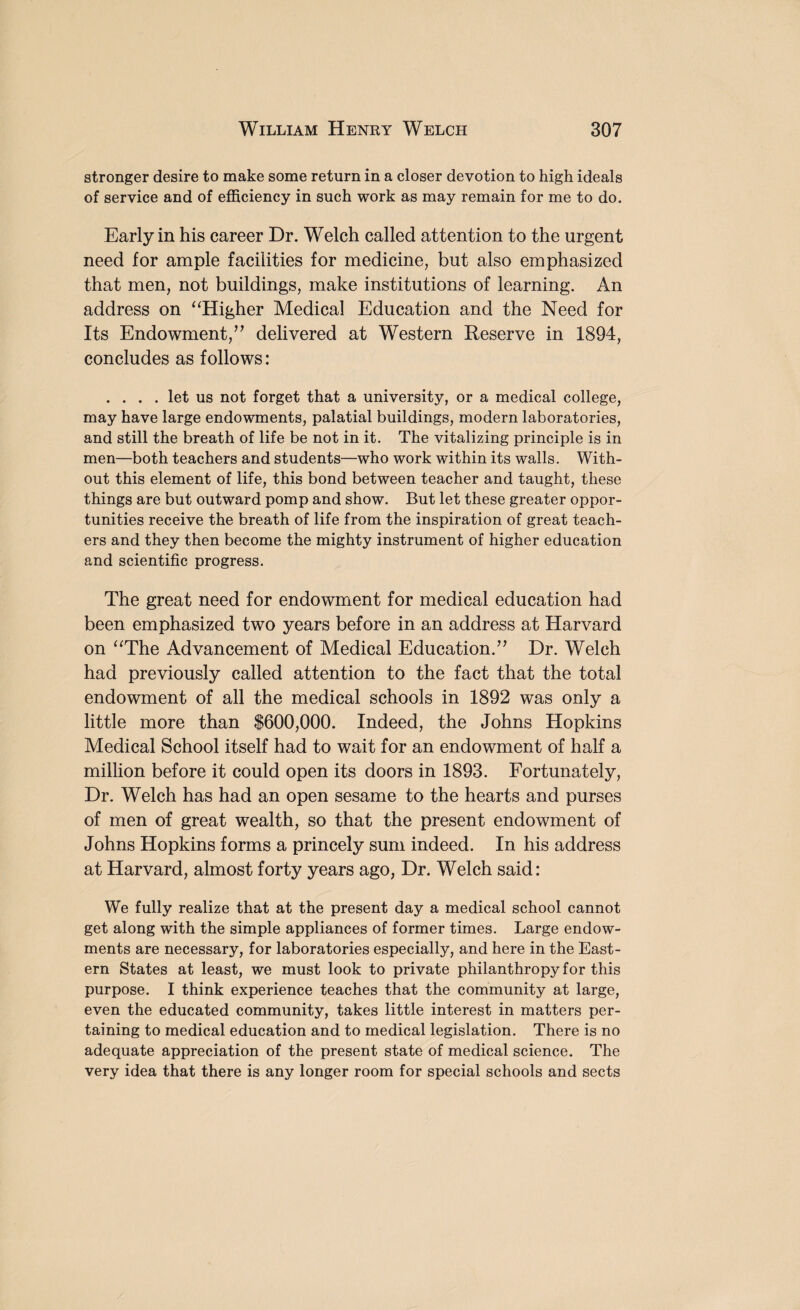 stronger desire to make some return in a closer devotion to high ideals of service and of efficiency in such work as may remain for me to do. Early in his career Dr. Welch called attention to the urgent need for ample facilities for medicine, but also emphasized that men, not buildings, make institutions of learning. An address on “Higher Medical Education and the Need for Its Endowment/’ delivered at Western Reserve in 1894, concludes as follows: .... let us not forget that a university, or a medical college, may have large endowments, palatial buildings, modern laboratories, and still the breath of life be not in it. The vitalizing principle is in men—both teachers and students—who work within its walls. With¬ out this element of life, this bond between teacher and taught, these things are but outward pomp and show. But let these greater oppor¬ tunities receive the breath of life from the inspiration of great teach¬ ers and they then become the mighty instrument of higher education and scientific progress. The great need for endowment for medical education had been emphasized two years before in an address at Harvard on “The Advancement of Medical Education.” Dr. Welch had previously called attention to the fact that the total endowment of all the medical schools in 1892 was only a little more than $600,000. Indeed, the Johns Hopkins Medical School itself had to wait for an endowment of half a million before it could open its doors in 1893. Fortunately, Dr. Welch has had an open sesame to the hearts and purses of men of great wealth, so that the present endowment of Johns Hopkins forms a princely sum indeed. In his address at Harvard, almost forty years ago, Dr. Welch said: We fully realize that at the present day a medical school cannot get along with the simple appliances of former times. Large endow¬ ments are necessary, for laboratories especially, and here in the East¬ ern States at least, we must look to private philanthropy for this purpose. I think experience teaches that the community at large, even the educated community, takes little interest in matters per¬ taining to medical education and to medical legislation. There is no adequate appreciation of the present state of medical science. The very idea that there is any longer room for special schools and sects