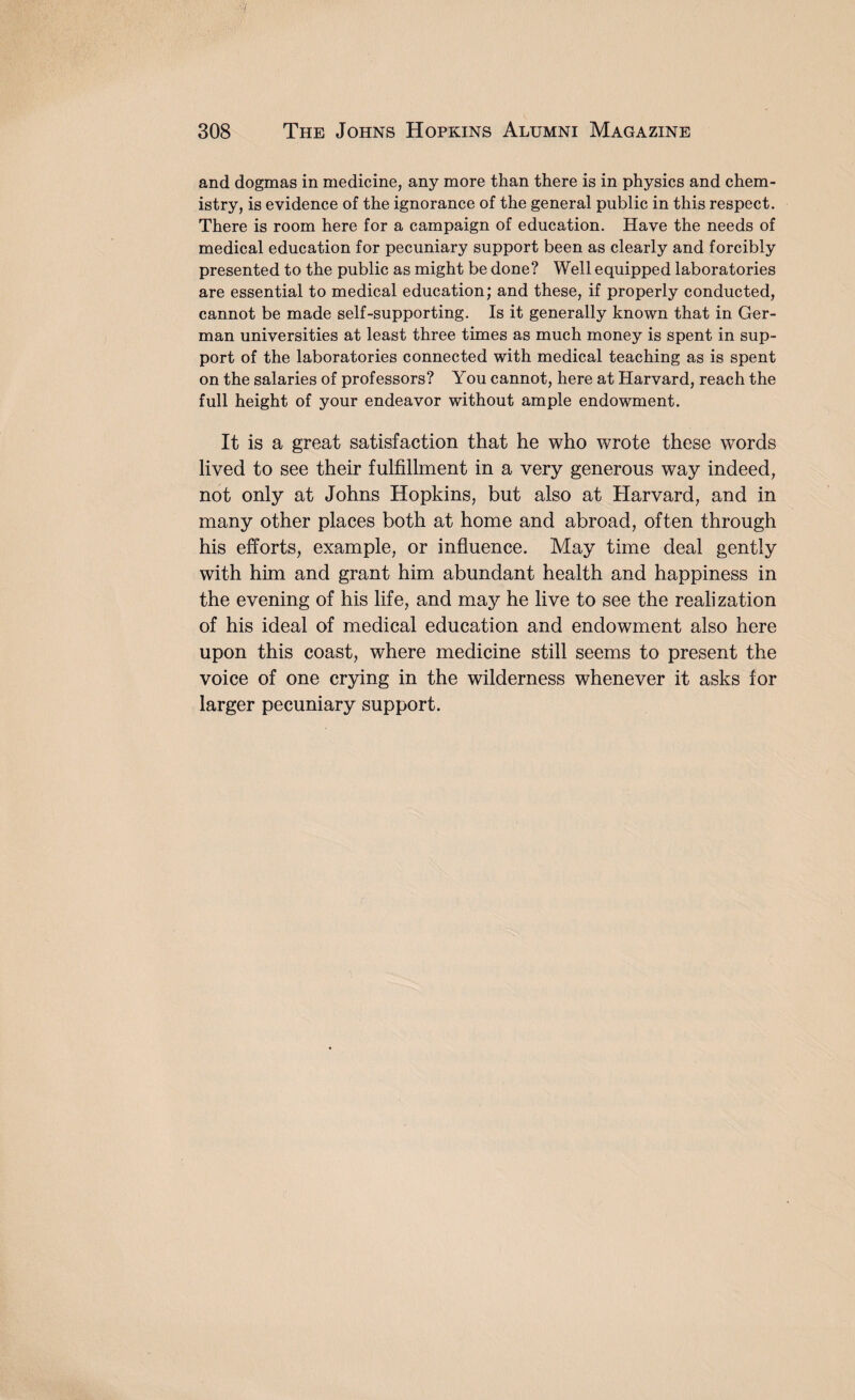 and dogmas in medicine, any more than there is in physics and chem¬ istry, is evidence of the ignorance of the general public in this respect. There is room here for a campaign of education. Have the needs of medical education for pecuniary support been as clearly and forcibly presented to the public as might be done? Well equipped laboratories are essential to medical education; and these, if properly conducted, cannot be made self-supporting. Is it generally known that in Ger¬ man universities at least three times as much money is spent in sup¬ port of the laboratories connected with medical teaching as is spent on the salaries of professors? You cannot, here at Harvard, reach the full height of your endeavor without ample endowment. It is a great satisfaction that he who wrote these words lived to see their fulfillment in a very generous way indeed, not only at Johns Hopkins, but also at Harvard, and in many other places both at home and abroad, often through his efforts, example, or influence. May time deal gently with him and grant him abundant health and happiness in the evening of his life, and may he live to see the realization of his ideal of medical education and endowment also here upon this coast, where medicine still seems to present the voice of one crying in the wilderness whenever it asks for larger pecuniary support.