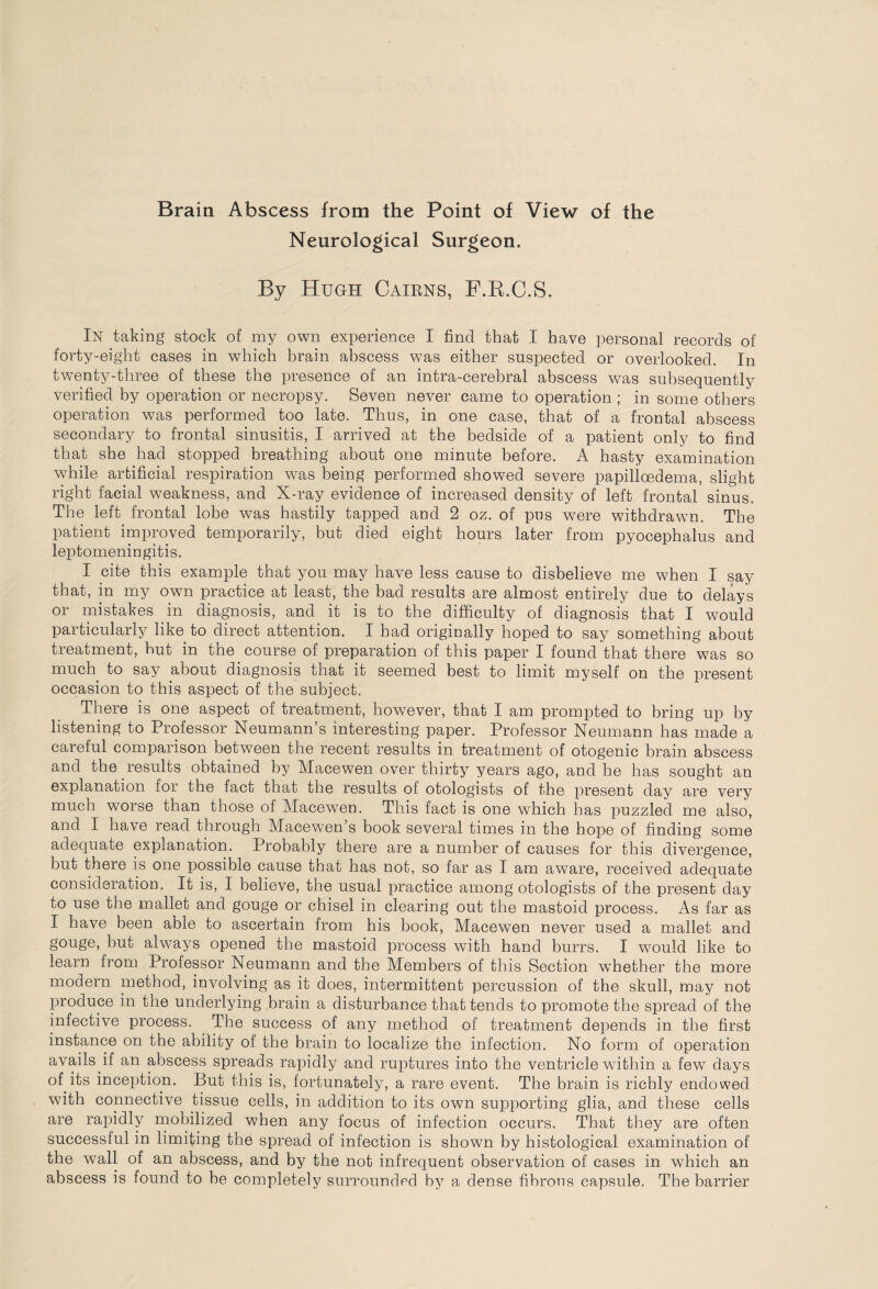 Neurological Surgeon. By Hugh Cairns, F.B.C.S. In taking stock of my own experience I find that I have personal records of forty-eight cases in which brain abscess was either suspected or overlooked. In twenty-three of these the presence of an intra-cerebral abscess was subsequently verified by operation or necropsy. Seven never came to operation ; in some others operation was performed too late. Thus, in one case, that of a frontal abscess secondary to frontal sinusitis, I arrived at the bedside of a patient only to find that she had stopped breathing about one minute before. A hasty examination while artificial respiration was being performed showed severe papilicedema, slight right facial weakness, and X-ray evidence of increased density of left frontal sinus. The left frontal lobe was hastily tapped and 2 oz. of pus were withdrawn. The patient improved temporarily, but died eight hours later from pyocephalus and leptomeningitis. I cite this example that you may have less cause to disbelieve me when I say that, in my own practice at least, the bad results are almost entirely due to delays or mistakes in diagnosis, and it is to the difficulty of diagnosis that I would particularly like to direct attention. I had originally hoped to say something about treatment, hut in the course of preparation of this paper I found that there was so much to say about diagnosis that it seemed best to limit myself on the present occasion to this aspect of the subject. There is one aspect of treatment, however, that I am prompted to bring up by listening to Professor Neumann’s interesting paper. Professor Neumann has made a careful comparison between the recent results in treatment of otogenic brain abscess and the results obtained by Macewen over thirty years ago, and he has sought an explanation for the fact that the results of otologists of the present day are very much wrorse than those of Macewen. This fact is one which has puzzled me also, and I have read through Macewen s book several times in the hope of finding some adequate explanation. Probably there are a number of causes for this divergence, but there is one possible cause that has not, so far as I am aware, received adequate consideration. It is, I believe, the usual practice among otologists of the present day to use the mallet and gouge or chisel in clearing out the mastoid process. As far as I have been able to ascertain from his hook, Macewen never used a mallet and gouge, but always opened the mastoid process with hand burrs. I would like to learn from Professor Neumann and the Members of this Section wthether the more modern method, involving as it does, intermittent percussion of the skull, may not produce in the underlying brain a disturbance that tends to promote the spread of the infective process. The success of any method of treatment depends in the first instance on the ability of the brain to localize the infection. No form of operation avails if an abscess spreads rapidly and ruptures into the ventricle within a few days of its inception. But this is, fortunately, a rare event. The brain is richly endowed with connective tissue cells, in addition to its own supporting glia, and these cells are rapidly mobilized when any focus of infection occurs. That they are often successful in limiting the spread of infection is shown by histological examination of the wall of an abscess, and by the not infrequent observation of cases in which an abscess is found to he completely surrounded by a dense fibrous capsule. The barrier