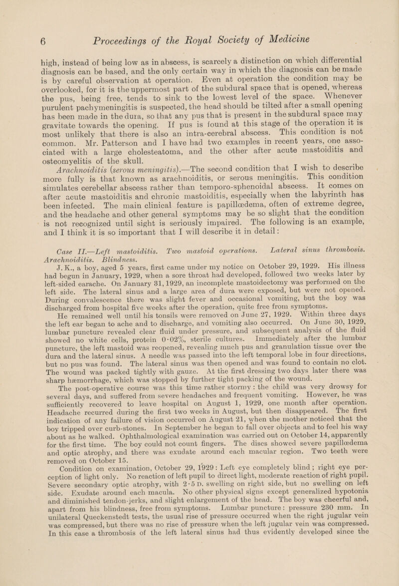 high, instead of being low as in abscess, is scarcely a distinction on which differential diagnosis can be based, and the only certain way in which the diagnosis can be made is by careful observation at operation. Even at operation the condition may be overiooked, for it is the uppermost part of the subdural space that is opened, whereas the pus, being free, tends to sink to the lowest level of the space. Whenever purulent pachymeningitis is suspected, the head should be tilted after a small opening has been made in the dura, so that any pus that is present in thesubduial space may gravitate towards the opening. If pus is lound at this stage of. the operation it is most unlikely that there is also an intra-cerebral abscess. This condition is not common. Mr. Patterson and I have had two examples in recent years,.one asso¬ ciated with a large cholesteatoma, and the other after acute mastoiditis and osteomyelitis of the skull. Arachnoiditis (serous meningitis).—The second condition that I wish, to describe more fully is that known as arachnoiditis, or serous meningitis. This condition simulates cerebellar abscess rather than temporo-sphenoidal abscess. It comes on after acute mastoiditis and chronic mastoiditis, especially when the labyrinth has been infected. The main clinical feature is papilloedema, often of extreme degree, and the headache and other general symptoms may be so slight that, the condition is not recognized until sight is seriously impaired. The following is an example, and I think it is so important that I will describe it in detail: Case II—Left mastoiditis. Two mastoid operations. Lateral sinus thrombosis. Arachnoiditis. Blindness. J. K., a boy, aged 5 years, first came under my notice on October 29, 1929. His illness had begun in January, 1929, when a sore throat had developed, followed two weeks later by left-sided earache. On January 31,1929, an incomplete mastoidectomy was performed on the left side. The lateral sinus and a large area of dura were exposed, but were not opened. During convalescence there was slight fever and occasional vomiting, but the boy was discharged from hospital five weeks after the operation, quite free from symptoms. He remained well until his tonsils were removed on June 27, 1929. Within three days the left ear began to ache and to discharge, and vomiting also occurred. On June 30, 1929, lumbar puncture revealed clear fluid under pressure, and subsequent analysis of the fluid showed no white cells, protein 0'02%, sterile cultures. Immediately after the lumbar puncture, the left mastoid was reopened, revealing much pus and granulation tissue over, the dura and the lateral sinus. A needle was passed into the left temporal lobe in four directions, but no pus was found. The lateral sinus was then opened and was found to contain no clot. The wound was packed tightly with gauze. At the first dressing two days later there was sharp haemorrhage, which was stopped by further tight packing of the wound. The post-operative course was this time rather stormy : the child was very drowsy for several days, and suffered from severe headaches and frequent vomiting. However, he was sufficiently recovered to leave hospital on August 1, 1929, one month after operation. Headache recurred during the first two weeks in August, but then disappeared. The first indication of any failure of vision occurred on August 21, when the mother noticed that the boy tripped over curb-stones. In September he began to fall over objects and to feel his way about as he walked. Ophthalmological examination was carried out on October 14, apparently for the first time. The boy could not count fingers. The discs showed severe papilloedema and optic atrophy, and there was exudate around each macular region. Two teeth were removed on October 15. Condition on examination, October 29, 1929 : Left eye completely blind ; right eye per¬ ception of light only. No reaction of left pupil to direct light, moderate reaction of right pupil. Severe secondary optic atrophy, with 2 • 5 D. swelling on right side, but no swelling on left side. Exudate around each macula. No other physical signs except generalized hypotonia and diminished tendon-jerks, and slight enlargement of the head. The boy was cheerful and, apart from his blindness, free from symptoms. Lumbar puncture : pressure 230 mm. In unilateral Queckenstedt tests, the usual rise of pressure occurred when the right jugular vein was compressed, but there was no rise of pressure when the left jugular vein was compressed. In this case a thrombosis of the left lateral sinus had thus evidently developed since the