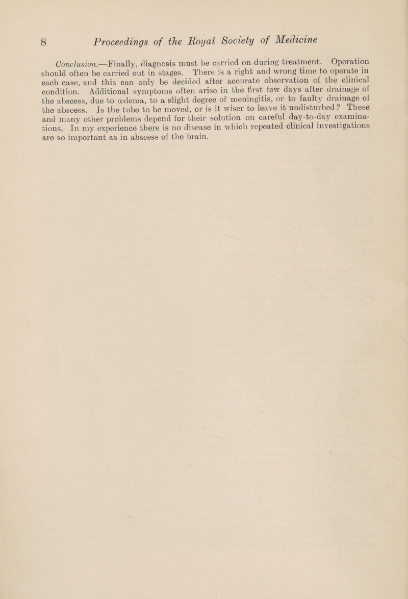 Conclusion.—Finally, diagnosis must be carried on during treatment. Operation should often be carried out in stages. There is a right and wrong time to operate in each case, and this can only be decided after accurate observation of the clinical condition. Additional symptoms often arise in the first few days after drainage of the abscess, due to oedema, to a slight degree of meningitis, or to faulty drainage of the abscess. Is the tube to be moved, or is it wiser to leave it undisturbed ? These and many other problems depend for their solution on careful day-to-day examina¬ tions. In my experience there is no disease in which repeated clinical investigations are so important as in abscess of the brain.