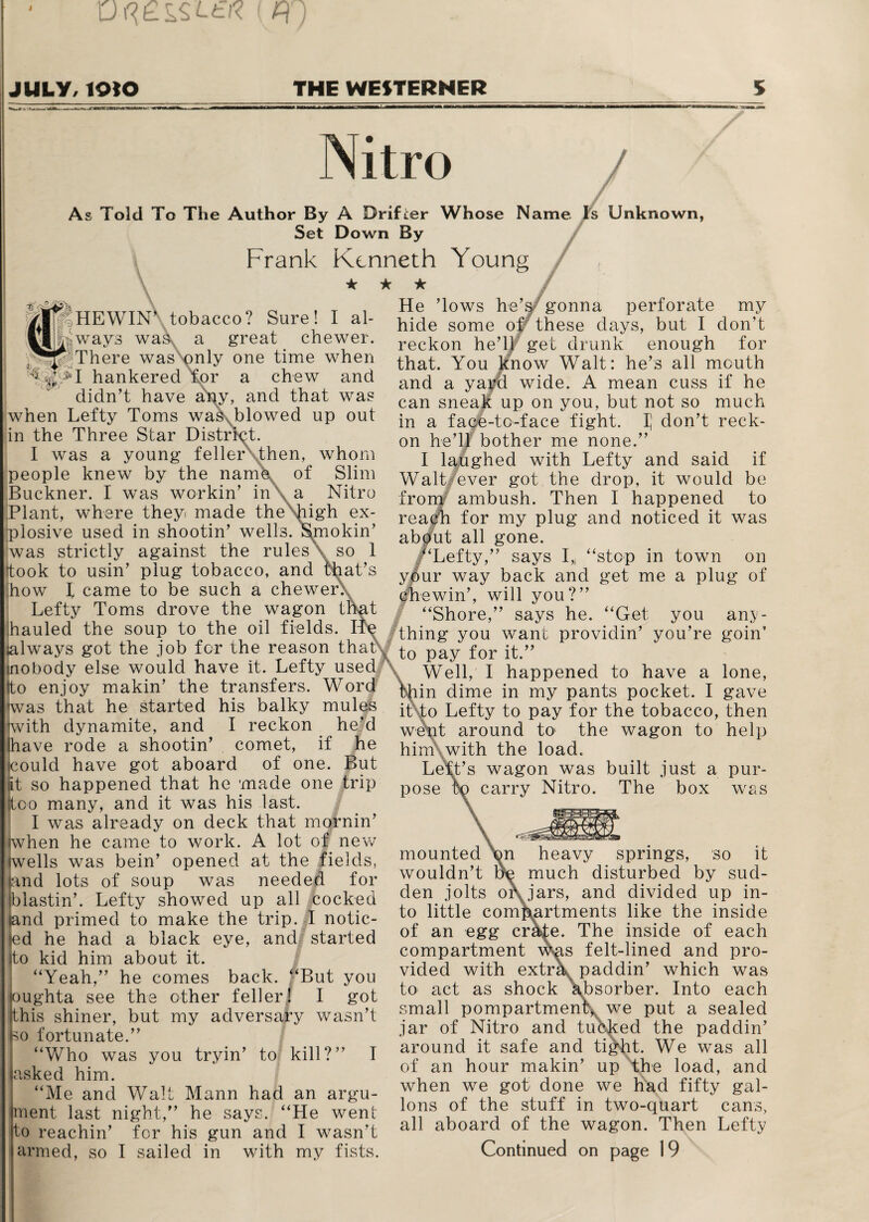 Uf?££SLfcK ( H JULY/ lOtO THE WESTERNER Nitro As Told To The Author By A Drifter Whose Name Is Unknown, Set Down By t E that' HEWIN\ tobacco? Sure! I al¬ ways was a great chewer. There was only one time when hankered for a chew and didn’t have any, and that was when Lefty Toms wasNblowed up out in the Three Star District. 1 was a young feller then, whom people knew by the name of Slim Buckner. I was workin’ in a Nitro Plant, where they made the high ex¬ plosive used in shootin’ wells. Smokin’ was strictly against the rules \ so 1 took to usin’ plug tobacco, and that’s how I came to be such a chewer. Lefty Toms drove the wagon t hauled the soup to the oil fields, always got the job for the reason inobody else would have it. Lefty used Ito enjoy makin’ the transfers. Word was that he started his balky mules with dynamite, and I reckon he’d lhave rode a shootin’ comet, if he fcould have got aboard of one. But at so happened that he made one trip too many, and it was his last. I was already on deck that mornin’ when he came to work. A lot of new wells was bein’ opened at the fields, and lots of soup was needed for blastin’. Lefty showed up all cocked land primed to make the trip. I notic¬ ed he had a black eye, and started to kid him about it. “Yeah,” he comes back. “But you oughta see the other feller! I got this shiner, but my adversary wasn’t so fortunate.” “Who was you tryin’ to kill?” I asked him. Me and Walt Mann had an argu¬ ment last night,” he says. “He went to reachin’ for his gun and I wasn’t / Frank Kenneth Young ★ ★ ★ He Tows he’s gonna perforate my hide some of these days, but I don’t reckon he’ll get drunk enough for that. You know Walt: he’s all mouth and a yard wide. A mean cuss if he can sneak up on you, but not so much in a face-to-face fight. I] don’t reck¬ on he’ll bother me none.” I laughed with Lefty and said if Walt ever got the drop, it would be from/ ambush. Then I happened to reach for my plug and noticed it was about all gone. “Lefty,” says I,( “stop in town on your way back and get me a plug of chewin’, will you?” “Shore,” says he. “Get. you any¬ thing you want providin’ you’re goin’ to pay for it.” Well, I happened to have a lone, in dime in my pants pocket. I gave it to Lefty to pay for the tobacco, then went around to1 the wagon to help him with the load. Left’s wagon was built just a pur¬ pose to carry Nitro. The box was mounted bn heavy springs, so it wouldn’t ue much disturbed by sud¬ den jolts or jars, and divided up in¬ to little compartments like the inside of an egg crate. The inside of each compartment vr^s felt-lined and pro¬ vided with extrk paddin’ which was to act as shock absorber. Into each small pompartment^ we put a sealed jar of Nitro and tubked the paddin’ around it safe and tight. We was all of an hour makin’ up the load, and when we got done we had fifty gal¬ lons of the stuff in two-quart cans, all aboard of the wagon. Then Lefty