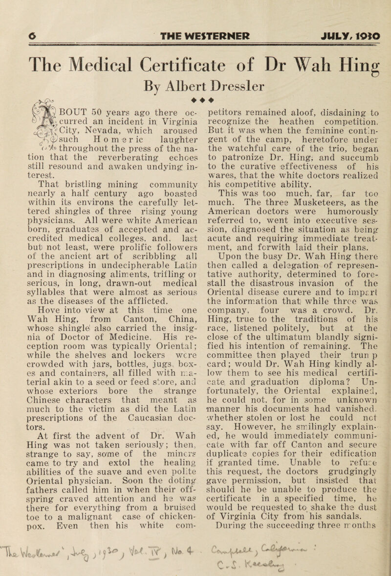 The Medical Certificate of Dr Wall Hing By Albert Dressier BOUT 50 years ago there oc- y^Qvcurred an incident in; Virginia City, Nevada, which aroused vy such H 0 m e r ic laughter throughout the press of the na¬ tion that the reverberating echoes still resound and awaken undying in¬ terest. That bristling mining community nearly a half century ago boasted within its environs the carefully let¬ tered shingles of three rising young physicians. All were white American born, graduates of accepted and ac¬ credited medical colleges, and, last but not least, were prolific followers of the ancient art of scribbling all prescriptions in undecipherable Latin and in diagnosing aliments, trifling or serious, in long, drawn-out medical syllables that were almost as serious as the diseases of the afflicted. Hove into view at this time one Wah Hing, from Canton, China, whose shingle! also carried the insig¬ nia of Doctor of Medicine, His re¬ ception room was typically Oriental; while the shelves and lockers were crowded with jars, bottles, jugs, box¬ es and containers, all filled with ma¬ terial akin to a seed or feed store, and whose exteriors bore the strange Chinese characters that meant as much to the victim as did the Latin prescriptions of the Caucasian doc¬ tors. At first the advent of Dr. Wah Hing was not taken seriously; then, strange to say, some of the miners came; to try and extol the healing abilities of the suave and even polite Oriental physician. Soon the doting fathers called him in when their off¬ spring craved attention and he was there for everything from a bruised toe to a malignant case of chicken- pox. Even then his white com- petitors remained aloof, disdaining to recognizei the heathen competition. But it was when the feminine contin¬ gent of the camp, heretofore under the watchful care of the trio, began to patronize Dr. Hing, and succumb to the curative effectiveness of his wares, that the white doctors realized his competitive ability. This wras too much, far, far too much. The three Musketeers, as the American doctors were humorously referred to, went into executive ses¬ sion, diagnosed the situation as being acute and requiring immediate treat¬ ment, and ferwith laid their plans. Upon the busy Dr. Wah Hing there then called a delegation of represen¬ tative authority, determined to fore¬ stall the disastrous invasion of the Oriental disease curere and to imparl the information that] while three was company, four was a crowd. Dr, Hing, true to the traditions of his race, listened politely, but at the close of the ultimatum blandly signi¬ fied his intention of remaining. The committee then played their trun p card; would Dr. Wah Hing kindly al¬ low them to see his medical certifi¬ cate, and graduation diploma? Un¬ fortunately, the Oriental explained, he could not, for in some unknown manner his documents had vanished, whether stolen or lost he could not say. However, he smilingly explain¬ ed, he would immediately communi¬ cate with far off Canton and secure duplicate copies for their edification if granted time. Unable to refuse this request,- the doctors grudgingly gave permission, but insisted that should he be unable to produce the certificate in a specified time, he would be requested to; shake the dust of Virginia City from his sandals. During the succeeding three months V , ^ C**Q**j&w- «■ < jt- c, £, ♦ ■