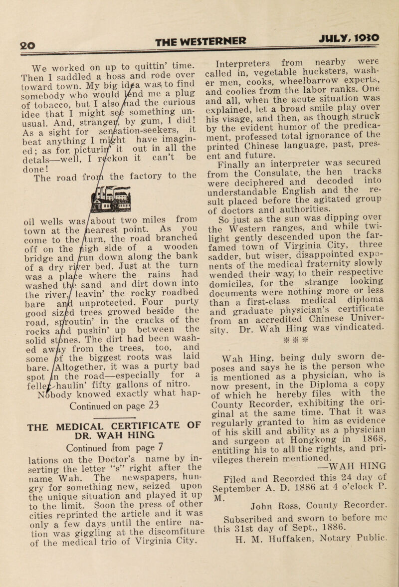 worked on up to quittin time. Then I saddled a boss and rode oyer toward town. My big idea wasi to find somebody who would Rmd me a plug of tobacco, but I also mad the curious idee that I might safe something un¬ usual. And, strangey, by gum, I did . As a sight for sensation-seekers, it beat anything I miMit have imagin¬ ed ; as for; picturing it out m all the detals—well, I reckon it can’t be done! / The road from the factory to the oil wells was /about two miles from town at the nearest point. As you come to the /turn, the road branched off on the nigh side of a wooden bridge and run down along the bank of a dry river bed. Just at the turn was a plaie where the rains had washed thje sand and dirt down into the river,/ leavin’ the rocky roadbed bare anM unprotected. Four purty good sized trees growed beside the road, sproutin’ in the cracks of the rocks and pushin’ up between the solid stones. The dirt had been wash¬ ed away from the trees, too, and some of the biggest roots was laid bare. /Altogether, it was a purty bad spot In the road—especially for a felle/haulin’ fifty gallons of nitro. Nobody knowed exactly what hap- Contmued on page 23 THE MEDICAL CERTIFICATE OF DR. WAH HING Continued from page 7 lations on the Doctor’s name by in¬ serting the letter “s” right after the name Wah. The newspapers, hun¬ gry for something new, seized upon the unique situation and played it up to the limit. Soon the. press of . other cities reprinted the article and it was only a few days until the entire na¬ tion was giggling at the discomfiture of the medical trio of Virginia City. Interpreters from nearby were called in, vegetable hucksters, wash¬ er men, cooks, wheeloarrow experts, and coolies from the labor ranks. One and all, when the acute situation was explained, let a broad smile play over his visage, and then, as though, struck by the evident humor of the predica¬ ment, professed total ignorance of the printed Chinese language, past, pres¬ ent and future. Finally an interpreter was secured from the Consulate, the hen tracks were deciphered and decoded into understandable English and the re¬ sult placed before the agitated group of doctors and authorities.. So just as the sun was dipping over the Western ranges, and while twi¬ light gently descended upon the iar- famed town of Virginia City, three sadder, but wiser, disappointed expo¬ nents of the medical fraternity slowly wended their ways to their respective domiciles, for the strange looking documents were nothing, more or less than a first-class medical diploma and graduate physician’s certificate from an accredited Chinese Univer¬ sity. Dr. Wah Hing was vindicated. Wah Hing, being duly sworn de¬ poses and says he is the person who is mentioned as a physician, who is now present, in the Diploma a cop;y of which he hereby files with the County Recorder, exhibiting the ori¬ ginal at the same time. That it was regularly granted to him as evidence of his skill and ability as a physician and surgeon at Hongkong in 1868, entitling his to alii the rights, and pri¬ vileges therein mentioned. TTT A TT TTT\Tn Filed and Recorded this 24 day of September A. D. 1886 at 4 o’clock P. M. John Ross, County Recorder. Subscribed and sworn to before me this 31st day of Sept., 1886. H. M. Huffaken, Notary Public.