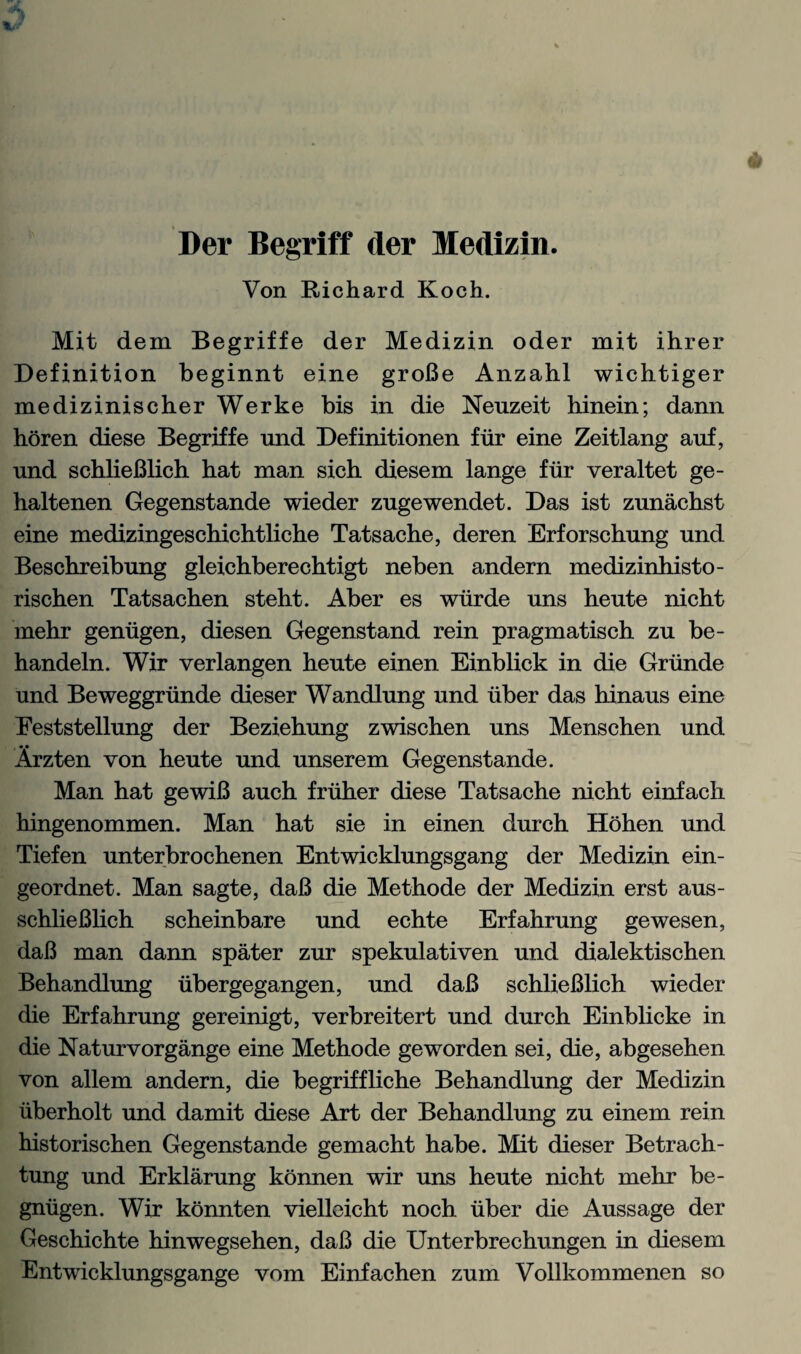 Der Begriff der Medizin. Von Richard Koch. Mit dem Begriffe der Medizin oder mit ihrer Definition beginnt eine groBe Anzahl wichtiger medizinischer Werke bis in die Neuzeit hinein; dann horen diese Begriffe und Definitionen fiir eine Zeitlang auf, und schlieBlich hat man sich diesem lange fiir veraltet ge- haltenen Gegenstande wieder zngewendet. Das ist zunachst eine medizingeschichtliche Tatsache, deren Erforschung und Beschreibung gleichberechtigt neben andern medizinhisto- rischen Tatsachen steht. Aber es wiirde uns heute nicht mehr geniigen, diesen Gegenstand rein pragmatisch zu be- handeln. Wir verlangen heute einen Einblick in die Grunde und Beweggrunde dieser Wandlung und iiber das hinaus eine Eeststellung der Beziehung zwischen uns Menschen und Arzten von heute und unserem Gegenstande. Man hat gewiB auch friiher diese Tatsache nicht einfach hingenommen. Man hat sie in einen durch Hohen und Tiefen unterbrochenen Entwicklungsgang der Medizin ein- geordnet. Man sagte, daB die Methode der Medizin erst aus- schlieBlich scheinbare und echte Erfahrung gewesen, daB man dann spater zur spekulativen und dialektischen Behandlung iibergegangen, und daB schlieBlich wieder die Erfahrung gereinigt, verbreitert und durch Einblicke in die Naturvorgange eine Methode geworden sei, die, abgesehen von allem andern, die begriffliche Behandlung der Medizin uberholt und damit diese Art der Behandlung zu einem rein historischen Gegenstande gemacht habe. Mit dieser Betrach- tung und Erklarung konnen wir uns heute nicht mehr be- gniigen. Wir konnten vielleicht noch iiber die Aussage der Geschichte hinwegsehen, daB die Unterbrechungen in diesem Entwicklungsgange vom Einfachen zum Vollkommenen so