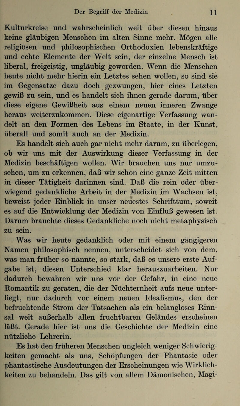 Kulturkreise unci wahrscheinlich weit iiber diesen hinaus keine glaubigen Menschen im alten Sinne mehr. Mogen alle religiosen und philosophischen Orthodoxien lebenskraftige und echte Elemente der Welt sein, der einzelne Mensch ist liberal, freigeistig, unglaubig geworden. Wenn die Menschen heute nicht mehr hierin ein Letztes sehen wollen, so sind sie im Gegensatze dazu doch gezwungen, hier eines Letzten gewiB zu sein, und es handelt sich ihnen gerade darum, iiber diese eigene GewiBheit aus einem neuen inneren Zwange heraus weiterzukommen. Diese eigenartige Verfassung wan- delt an den Eormen des Lebens im Staate, in der Kunst, liberall und somit auch an der Medizin. Es handelt sich auch gar nicht mehr darum, zu iiberlegen, ob wir uns mit der Auswirkung dieser Verfassung in der Medizin beschaftigen wollen. Wir brauchen uns nur umzu- sehen, um zu erkennen, daB wir schon eine ganze Zeit mitten in dieser Tatigkeit darinnen sind. DaB die rein oder iiber - wiegend gedankliche Arbeit in der Medizin im Wachsen ist, beweist jeder Einblick in unser neuestes Schrifttum, soweit es auf die Entwicklung der Medizin von EinfluB gewesen ist. Darum brauchte dieses Gedankliche noch nicht metaphysisch zu sein. Was wir heute gedanklich oder mit einem gangigeren Namen philosophisch nennen, unterscheidet sich von dem, was man friiher so nannte, so stark, daB es unsere erste Auf- gabe ist, diesen Unterschied klar herauszuarbeiten. Nur dadurch bewahren wir uns vor der Gefahr, in eine neue Romantik zu geraten, die der Nuchternheit aufs neue unter- liegt, nur dadurch vor einem neuen Idealismus, den der befruchtende Strom der Tatsachen als ein belangloses Rinn- sal weit auBerhalb alien fruchtbaren Gelandes erscheinen laBt. Gerade hier ist uns die Geschichte der Medizin eine niitzliche Lehrerin. Es hat den fruheren Menschen ungleich weniger Schwierig- keiten gemacht als uns, Schopfungen der Phantasie oder phantastische Ausdeutungen der Erscheinungen wie Wirklich- keiten zu behandeln. Das gilt von allem Damonischen, Magi-