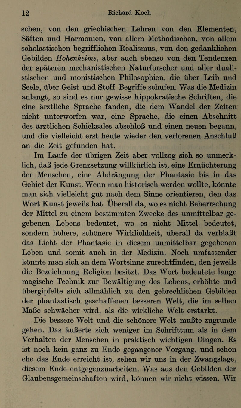 schen, von den griechischen Lehren von den Elementen, Saften und Harmonien, von allem Methodischen, von allem scholastischen begrifflichen Realismus, von den gedanklichen Gebilden Hohenheims, aber auch ebenso von den Tendenzen der spateren mechanistischen Naturforscher und aller duali- stischen und monistischen Philosophien, die liber Leib und Seele, liber Geist und Stoff Begriffe schufen. Was die Medizin anlangt, so sind es nur gewisse hippokratische Schriften, die eine arztliche Sprache fanden, die dem Wandel der Zeiten nicht unterworfen war, eine Sprache, die einen Abschnitt des arztlichen Schicksales abschloB und einen neuen begann, und die vielleicht erst heute wieder den verlorenen AnschluB an die Zeit gefunden hat. Im Laufe der iibrigen Zeit aber vollzog sich so unmerk- lich, daB jede Grenzsetzung willklirlich ist, eine Ernlichterung der Menschen, eine Abdrangung der Phantasie bis in das Gebiet der Kunst. Wenn man historisch werden wollte, konnte man sioh vielleicht gut nach dem Sinne orientieren, den das Wort Kunst jeweils hat. Uberall da, wo es nicht Beherrschung der Mittel zu einem bestimmten Zwecke des unmittelbar ge- gebenen Lebens bedeutet, wo es nicht Mittel bedeutet, sondern hohere, schonere Wirklichkeit, iiberall da verblaBt das Licht der Phantasie in diesem unmittelbar gegebenen Leben und somit auch in der Medizin. Noch umfassender konnte man sich an dem Wortsinne zurechtfinden, den jeweils die Bezeichnung Religion besitzt. Das Wort bedeutete lange magische Technik zur Bewaltigung des Lebens, erhohte und iibergipfelte sich allmahlich zu den gebrechlichen Gebilden der phantastisch geschaffenen besseren Welt, die im selben MaBe schwacher wird, als die wirkliche Welt erstarkt. Die bessere Welt und die schonere Welt muBte zugrunde gehen. Das auBerte sich weniger im Schrifttum als in dem Verhalten der Menschen in praktisch wichtigen Dingen. Es ist noch kein ganz zu Ende gegangener Vorgang, und schon ehe das Ende erreicht ist, sehen wir uns in der Zwangslage, diesem Ende entgegenzuarbeiten. Was aus den Gebilden der Glaubensgemeinschaften wird, konnen wir nicht wissen. Wir