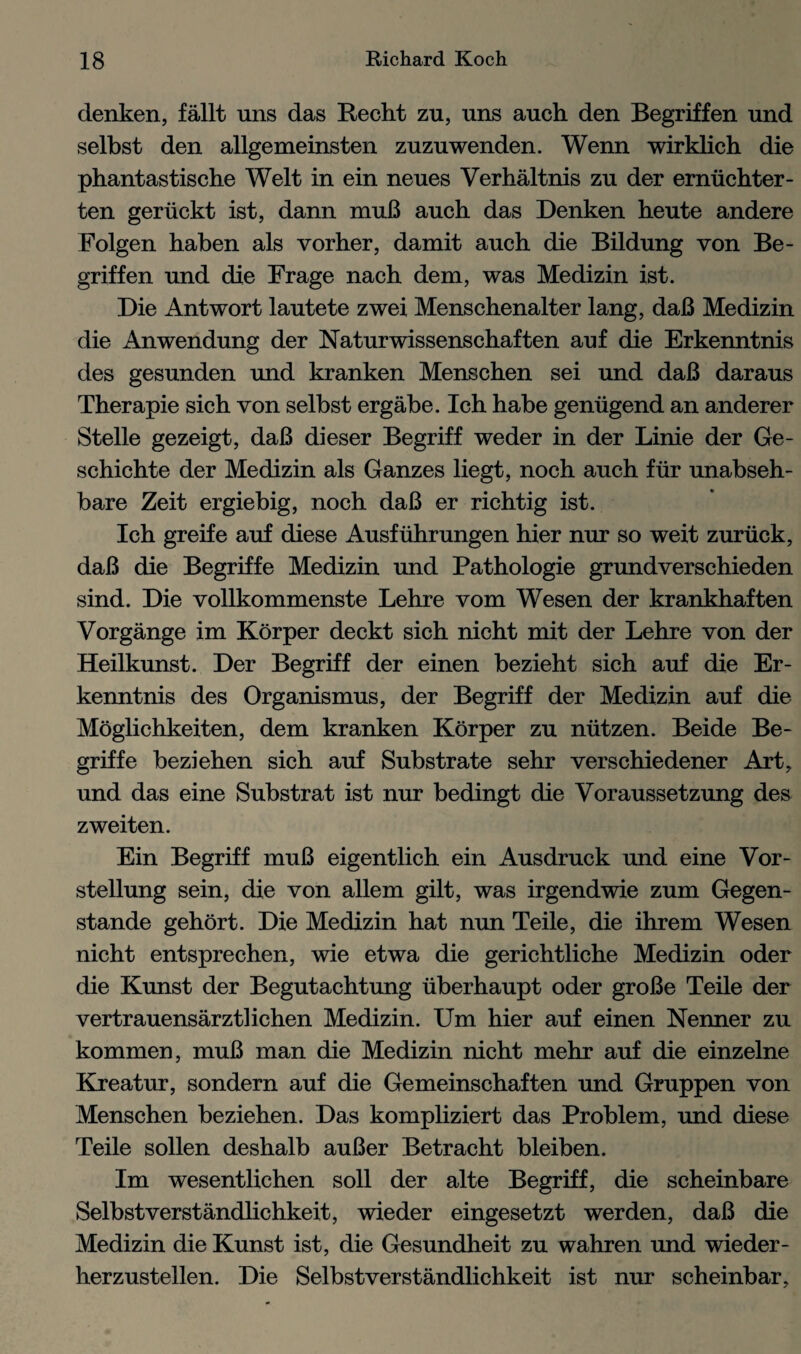 denken, fallt uns das Recht zu, uns auch den Begriffen und selbst den allgemeinsten zuznwenden. Wenn wirklich die phantastische Welt in ein neues Verhaltnis zu der erniichter- ten geriickt ist, dann muB auch. das Denken heute andere Folgen haben als vorher, damit auch die Bildung von Be¬ griffen und die Frage nach dem, was Medizin ist. Die Antwort lautete zwei Menschenalter lang, daB Medizin die Anwendung der Naturwissenschaften auf die Erkenntnis des gesunden und kranken Menschen sei und daB daraus Therapie sich von selbst ergabe. Ich habe geniigend an anderer Stelle gezeigt, daB dieser Begriff weder in der Linie der Ge- schichte der Medizin als Ganzes liegt, noch auch fur unabseh- bare Zeit ergiebig, noch daB er richtig ist. Ich greife auf diese Ausfuhrungen hier nur so weit zuriick, daB die Begriffe Medizin und Pathologie grundverschieden sind. Die vollkommenste Lehre vom Wesen der krankhaften Vorgange im Korper deckt sich nicht mit der Lehre von der Heilkunst. Der Begriff der einen bezieht sich auf die Er¬ kenntnis des Organismus, der Begriff der Medizin auf die Moglichkeiten, dem kranken Korper zu nutzen. Beide Be¬ griffe beziehen sich auf Substrate sehr verschiedener Art, und das eine Substrat ist nur bedingt die Voraussetzung des zweiten. Ein Begriff muB eigentlich ein Ausdruck und eine Vor- stellung sein, die von allem gilt, was irgendwie zum Gegen- stande gehort. Die Medizin hat nun Teile, die ihrem Wesen nicht entsprechen, wie etwa die gerichtliche Medizin oder die Kunst der Begutachtung iiberhaupt oder groBe Teile der vertrauensarztlichen Medizin. Um hier auf einen Nenner zu kommen, muB man die Medizin nicht mehr auf die einzelne Kreatur, sondern auf die Gemeinschaften und Gruppen von Menschen beziehen. Das kompliziert das Problem, und diese Teile sollen deshalb auBer Betracht bleiben. Im wesentlichen soil der alte Begriff, die scheinbare Selbst verst andlichkeit, wieder eingesetzt werden, daB die Medizin die Kunst ist, die Gesundheit zu wahren und wieder- herzustellen. Die Selbstverstandlichkeit ist nur scheinbar.