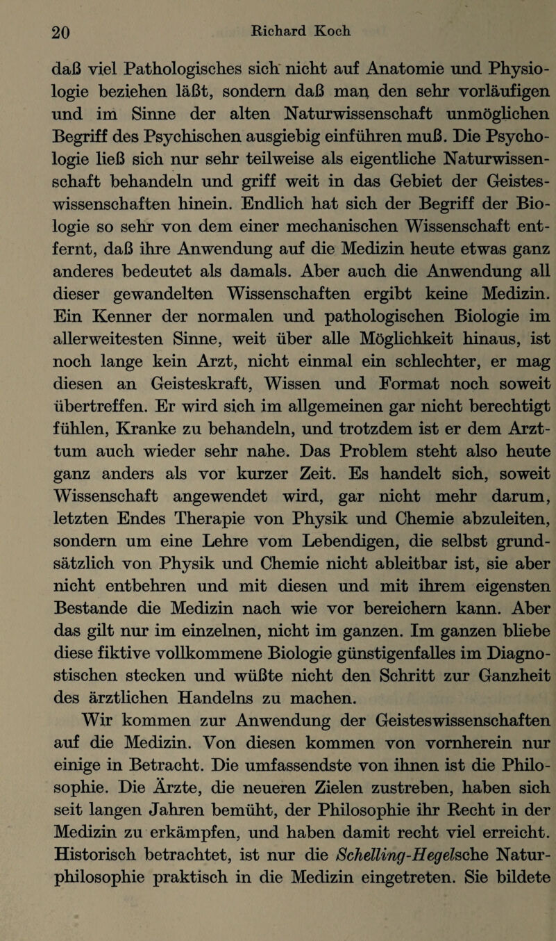 daB viel Pathologisches sich nicht auf Anatomie und Physio- logie beziehen laBt, sondern daB man den sehr vorlaufigen und im Sinne der alten Naturwissenschaft unmoglichen Begriff des Psychischen ausgiebig einfuhren muB. Die Psycho¬ logy lieB sich nur sehr teilweise als eigentliche Naturwissen¬ schaft behandeln und griff weit in das Gebiet der Geistes- wissenschaften hinein. Endlich hat sich der Begriff der Bio- logie so sehr von dem einer mechanischen Wissenschaft ent- fernt, daB ihre Anwendung auf die Medizin heute etwas ganz anderes bedeutet als damals. Aber auch die Anwendung all dieser gewandelten Wissenschaften ergibt keine Medizin. Ein Kenner der normalen und pathologischen Biologie im allerweitesten Sinne, weit iiber alle Moglichkeit hinaus, ist noch lange kein Arzt, nicht einmal ein schlechter, er mag diesen an Geisteskraft, Wissen und Format noch soweit iibertreffen. Er wird sich im allgemeinen gar nicht berechtigt fiihlen, Kranke zu behandeln, und trotzdem ist er dem Arzt- tum auch wieder sehr nahe. Das Problem steht also heute ganz anders als vor kurzer Zeit. Es handelt sich, soweit Wissenschaft angewendet wird, gar nicht mehr darum, letzten Endes Therapie von Physik und Chemie abzuleiten, sondern um eine Lehre vom Lebendigen, die selbst grund- satzlich von Physik und Chemie nicht ableitbar ist, sie aber nicht entbehren und mit diesen und mit ihrem eigensten Bestande die Medizin nach wie vor bereichern kann. Aber das gilt nur im einzelnen, nicht im ganzen. Im ganzen bliebe diese fiktive vollkommene Biologie giinstigenfalles im Diagno- stischen stecken und wiiBte nicht den Schritt zur Ganzheit des arztlichen Handelns zu machen. Wir kommen zur Anwendung der Geisteswissenschaften auf die Medizin. Von diesen kommen von vornherein nur einige in Betracht. Die umfassendste von ihnen ist die Philo¬ sophic. Die Arzte, die neueren Zielen zustreben, haben sich seit langen Jahren bemiiht, der Philosophic ihr Recht in der Medizin zu erkampfen, und haben damit recht viel erreicht. Historisch betrachtet, ist nur die Schelling-Hegelsche Natur- philosophie praktisch in die Medizin eingetreten. Sie bildete