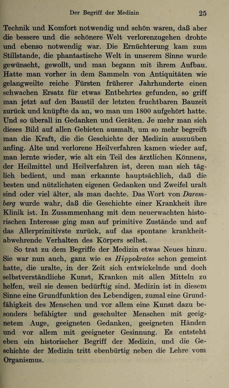 Technik und Komfort notwendig und schon waren, daB aber die bessere und die schonere Welt verlorenzugehen drohte und ebenso notwendig war. Die Erniichterung kam zum Stillstande, die phantastische Welt in unserem Sinne wurde gewiinscht, gewollt, und man begann mit ihrem Aufbau. Hatte man vorher in dem Sammeln von Antiquitaten wie gelangweilte reiche Fiirsten friiherer Jahrhunderte einen schwachen Ersatz fiir etwas Entbehrtes gefunden, so griff man jetzt auf den Baustil der letzten fruchtbaren Bauzeit zuriick und kniipfte da an, wo man um 1800 aufgehort hatte. Und so uberall in Gedanken und Geraten. Je mehr man sich dieses Bild auf alien Gebieten ausmalt, um so mehr begreift man die Kraft, die die Geschichte der Medizin auszuiiben anfing. Alte und verlorene Heilverfahren kamen wieder auf, man lernte wieder, wie alt ein Teil des arztlichen Konnens, der Heilmittel und Heilverfahren ist, deren man sich tag- lich bedient, und man erkannte hauptsachlich, daB die besten und niitzlichsten eigenen Gedanken und Zweifel uralt sind oder viel alter, als man dachte. Das Wort von Darem- berg wurde wahr, daB die Geschichte einer Krankheit ihre Klinik ist. In Zusammenhang mit dem neuerwachten histo- rischen Interesse ging man auf primitive Zustande und auf das Allerprimitivste zuriick, auf das spontane krankheit- abwehrende Verhalten des Korpers selbst. So trat zu dem Begriffe der Medizin etwas Neues hinzu. Sie war nun auch, ganz wie es Hippohrates schon gemeint hatte, die uralte, in der Zeit sich entwickelnde und doch selbstverstandliche Kunst, Kranken mit alien Mitteln zu helfen, weil sie dessen bediirftig sind. Medizin ist in diesem Sinne eine Grundfunktion des Lebendigen, zumal eine Grund- fahigkeit des Menschen und vor allem eine Kunst dazu be- sonders befahigter und geschulter Menschen mit geeig- netem Auge, geeigneten Gedanken, geeigneten Handen und vor allem mit geeigneter Gesinnung. Es entsteht eben ein historischer Begriff der Medizin, und die Ge¬ schichte der Medizin tritt ebenbiirtig neben die Lehre vom Organismus.