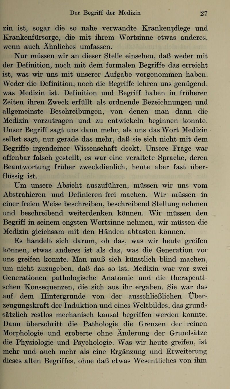 zin ist, sogar die so nahe verwandte Krankenpflege und Krankenf iirsorge, die mit ihrem Wortsinne etwas anderes, wenn auch Ahnliches umfassen. Nur miissen wir an dieser Stelle einsehen, daB weder mit der Definition, noch mit dem formalen Begriffe das erreicht ist, was wir uns mit unserer Aufgabe vorgenommen haben. Weder die Definition, noch die Begriffe lehren uns geniigend, was Medizin ist. Definition und Begriff haben in friiheren Zeiten ihren Zweck erfiillt als ordnende Bezeichnungen und allgemeinste Beschreibungen, von denen man dann die Medizin vorzutragen und zu entwickeln beginnen konnte. Unser Begriff sagt uns dann mehr, als uns das Wort Medizin • selbst sagt, nur gerade das mehr, dab sie sich nicht mit dem Begriffe irgendeiner Wissenschaft deckt. Unsere Frage war offenbar falsch gestellt, es war eine veraltete Sprache, deren Beantwortung fruher zweckdienlich, heute aber fast iiber- fliissig ist. Um unsere Absicht auszufiihren, niiissen wir uns vom Abstrahieren und Definieren frei machen. Wir miissen in einer freien Weise beschreiben, beschreibend Stellung nehmen und beschreibend weiterdenken konnen. Wir miissen den Begriff in seinem engsten Wortsinne nehmen, wir miissen die Medizin gleichsam mit den Handen abtasten konnen. Es handelt sich darum, ob das, was wir heute greifen konnen, etwas anderes ist als das, was die Generation vor uns greifen konnte. Man muB sich kiinstlich blind machen, um nicht zuzugeben, daB das so ist. Medizin war vor zwei Generationen pathologische Anatomie und die therapeuti- schen Konsequenzen, die sich aus ihr ergaben. Sie war das auf dem Hintergrunde von der ausschlieBlichen Uber- zeugungskraft der Induktion und eines Weltbildes, das grund- satzlich restlos mechanisch kausal begriffen werden konnte. Dann iiberschritt die Pathologie die Grenzen der reinen Morphologie und eroberte ohne Anderung der Grundsatze die Physiologie und Psychologie. Was wir heute greifen, ist mehr und auch mehr als eine Erganzung und Erweiterung dieses alten Begriffes, ohne daB etwas Wesentliches von ihm