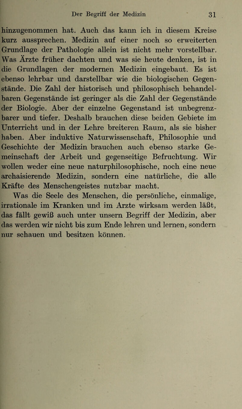 hinzugenommen hat. Auch das kann ich in diesem Kreise kurz aussprechen. Medizin auf einer noch so erweiterten Grundlage der Pathologie allein ist nicht mehr vorstellbar. Was Arzte friiher dachten und was sie heute denken, ist in die Grundlagen der modernen Medizin eingebaut. Es ist ebenso lehrbar und darstellbar wie die biologischen Gegen¬ stande. Die Zahl der historisch und philosophisch behandel- baren Gegenstande ist geringer als die Zahl der Gegenstande der Biologie. Aber der einzelne Gegenstand 1st unbegrenz- barer und tiefer. Deshalb brauchen diese beiden Gebiete im Unterricht und in der Lehre breiteren Raum, als sie bisher haben. Aber induktive Naturwissenschaft, Philosophie und Geschichte der Medizin brauchen auch ebenso starke Ge- meinschaft der Arbeit und gegenseitige Befruchtung. Wir wollen weder eine neue naturphilosophische, noch eine neue archaisierende Medizin, sondern eine natiirliche, die alle Krafte des Menschengeistes nutzbar macht. Was die Seele des Menschen, die personliche, einmalige, irrationale im Kranken und im Arzte wirksam werden laBt, das fallt gewiB auch unter unsern Begriff der Medizin, aber das werden wir nicht bis zum Ende lehren und lernen, sondern nur schauen und besitzen konnen.