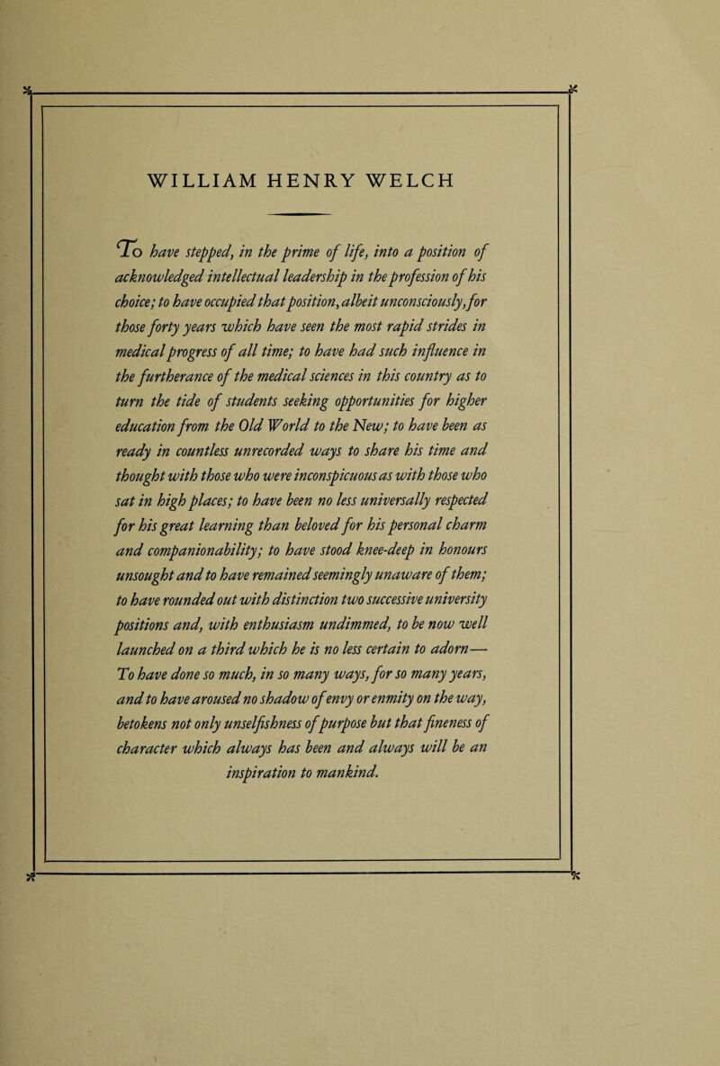 WILLIAM HENRY WELCH To have steppedin the prime of life, into a position of acknowledged intellectual leadership in the profession of his choice; to have occupied that position, albeit unconsciously,for those forty years which have seen the most rapid strides in medical progress of all time; to have had such influence in the furtherance of the medical sciences in this country as to turn the tide of students seeking opportunities for higher education from the Old World to the New; to have been as ready in countless unrecorded ways to share his time and thought with those who were inconspicuous as with those who sat in high places; to have been no less universally respected for his great learning than beloved for his personal charm and companionability; to have stood knee-deep in honours unsought and to have remained seemingly unaware of them; to have rounded out with distinction two successive university positions and, with enthusiasm undimmed, to be now well launched on a third which he is no less certain to adorn— To have done so much, in so many ways, for so many years, and to have aroused no shadow of envy or enmity on the way, betokens not only unselfishness of purpose but that fineness of character which always has been and always will be an inspiration to mankind. TC