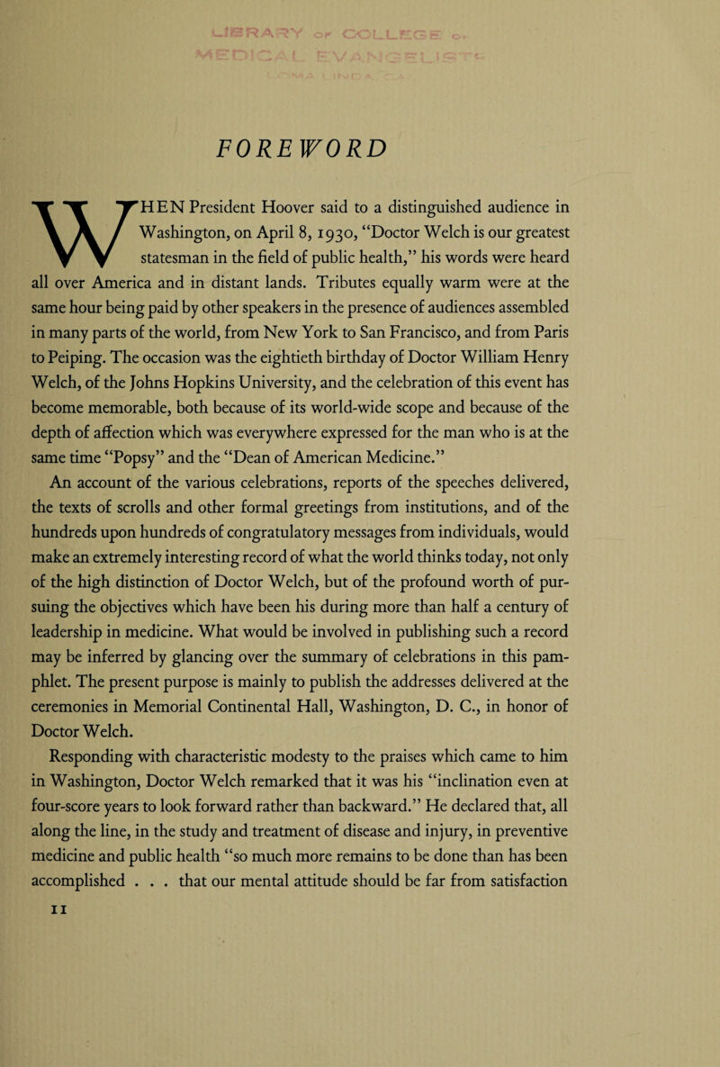 FOREWORD WHEN President Hoover said to a distinguished audience in Washington, on April 8,1930, “Doctor Welch is our greatest statesman in the field of public health,” his words were heard all over America and in distant lands. Tributes equally warm were at the same hour being paid by other speakers in the presence of audiences assembled in many parts of the world, from New York to San Francisco, and from Paris to Peiping. The occasion was the eightieth birthday of Doctor William Henry Welch, of the Johns Hopkins University, and the celebration of this event has become memorable, both because of its world-wide scope and because of the depth of affection which was everywhere expressed for the man who is at the same time “Popsy” and the “Dean of American Medicine.” An account of the various celebrations, reports of the speeches delivered, the texts of scrolls and other formal greetings from institutions, and of the hundreds upon hundreds of congratulatory messages from individuals, would make an extremely interesting record of what the world thinks today, not only of the high distinction of Doctor Welch, but of the profound worth of pur¬ suing the objectives which have been his during more than half a century of leadership in medicine. What would be involved in publishing such a record may be inferred by glancing over the summary of celebrations in this pam¬ phlet. The present purpose is mainly to publish the addresses delivered at the ceremonies in Memorial Continental Hall, Washington, D. C., in honor of Doctor Welch. Responding with characteristic modesty to the praises which came to him in Washington, Doctor Welch remarked that it was his “inclination even at four-score years to look forward rather than backward.” He declared that, all along the line, in the study and treatment of disease and injury, in preventive medicine and public health “so much more remains to be done than has been accomplished . . . that our mental attitude should be far from satisfaction 11