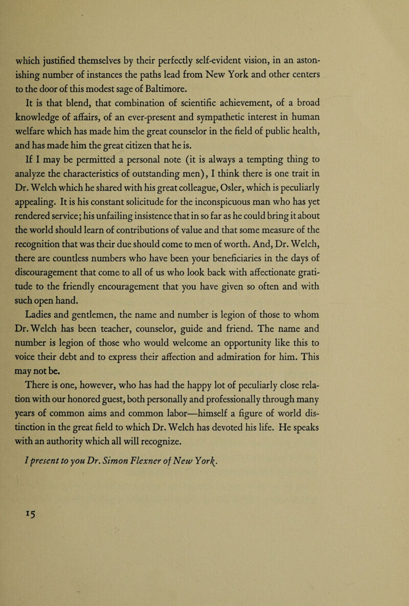 which justified themselves by their perfectly self-evident vision, in an aston¬ ishing number of instances the paths lead from New York and other centers to the door of this modest sage of Baltimore. It is that blend, that combination of scientific achievement, of a broad knowledge of affairs, of an ever-present and sympathetic interest in human welfare which has made him the great counselor in the field of public health, and has made him the great citizen that he is. If I may be permitted a personal note (it is always a tempting thing to analyze the characteristics of outstanding men), I think there is one trait in Dr. Welch which he shared with his great colleague, Osier, which is peculiarly appealing. It is his constant solicitude for the inconspicuous man who has yet rendered service; his unfailing insistence that in so far as he could bring it about the world should learn of contributions of value and that some measure of the recognition that was their due should come to men of worth. And, Dr. Welch, there are countless numbers who have been your beneficiaries in the days of discouragement that come to all of us who look back with affectionate grati¬ tude to the friendly encouragement that you have given so often and with such open hand. Ladies and gentlemen, the name and number is legion of those to whom Dr. Welch has been teacher, counselor, guide and friend. The name and number is legion of those who would welcome an opportunity like this to voice their debt and to express their affection and admiration for him. This may not be. There is one, however, who has had the happy lot of peculiarly close rela¬ tion with our honored guest, both personally and professionally through many years of common aims and common labor—himself a figure of world dis¬ tinction in the great field to which Dr. Welch has devoted his life. He speaks with an authority which all will recognize. I present to you Dr. Simon Flexner of New Yor\. *5