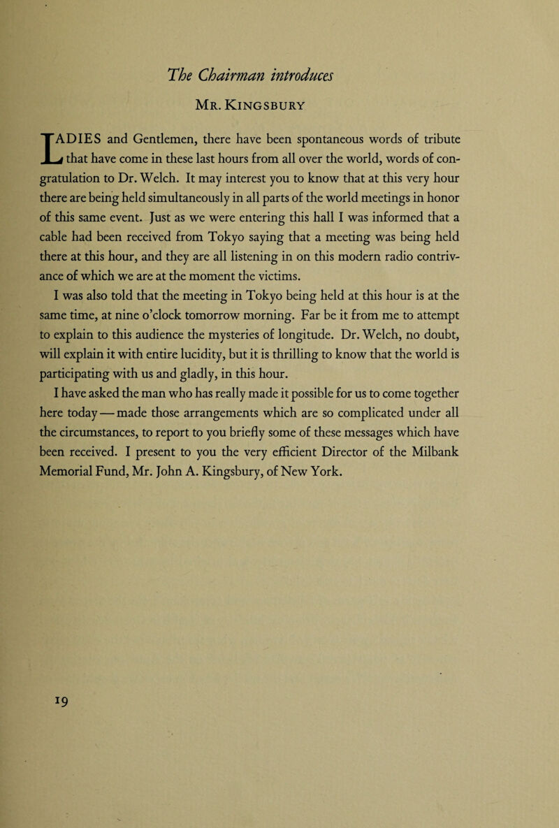 Mr. Kingsbury IADIES and Gentlemen, there have been spontaneous words of tribute j that have come in these last hours from all over the world, words of con¬ gratulation to Dr. Welch. It may interest you to know that at this very hour there are being held simultaneously in all parts of the world meetings in honor of this same event. Just as we were entering this hall I was informed that a cable had been received from Tokyo saying that a meeting was being held there at this hour, and they are all listening in on this modern radio contriv¬ ance of which we are at the moment the victims. I was also told that the meeting in Tokyo being held at this hour is at the same time, at nine o’clock tomorrow morning. Far be it from me to attempt to explain to this audience the mysteries of longitude. Dr. Welch, no doubt, will explain it with entire lucidity, but it is thrilling to know that the world is participating with us and gladly, in this hour. I have asked the man who has really made it possible for us to come together here today — made those arrangements which are so complicated under all the circumstances, to report to you briefly some of these messages which have been received. I present to you the very efficient Director of the Milbank Memorial Fund, Mr. John A. Kingsbury, of New York.