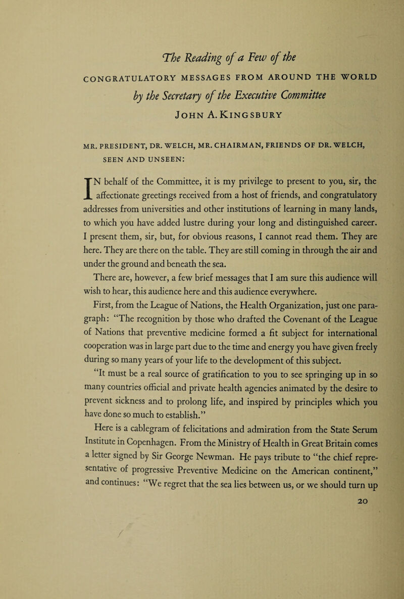The Reading of a Few of the CONGRATULATORY MESSAGES FROM AROUND THE WORLD by the Secretary of the Executive Committee John A.Kingsbury MR. PRESIDENT, DR. WELCH, MR. CHAIRMAN, FRIENDS OF DR. WELCH, SEEN AND UNSEEN: IN behalf of the Committee, it is my privilege to present to you, sir, the affectionate greetings received from a host of friends, and congratulatory addresses from universities and other institutions of learning in many lands, to which you have added lustre during your long and distinguished career. I present them, sir, but, for obvious reasons, I cannot read them. They are here. They are there on the table. They are still coming in through the air and under the ground and beneath the sea. There are, however, a few brief messages that I am sure this audience will wish to hear, this audience here and this audience everywhere. First, from the League of Nations, the Health Organization, just one para¬ graph: “The recognition by those who drafted the Covenant of the League of Nations that preventive medicine formed a fit subject for international cooperation was in large part due to the time and energy you have given freely during so many years of your life to the development of this subject. “It must be a real source of gratification to you to see springing up in so many countries official and private health agencies animated by the desire to prevent sickness and to prolong life, and inspired by principles which you have done so much to establish.” Here is a cablegram of felicitations and admiration from the State Serum Institute in Copenhagen. From the Ministry of Health in Great Britain comes a letter signed by Sir George Newman. He pays tribute to “the chief repre¬ sentative of progressive Preventive Medicine on the American continent,” and continues: “We regret that the sea lies between us, or we should turn up
