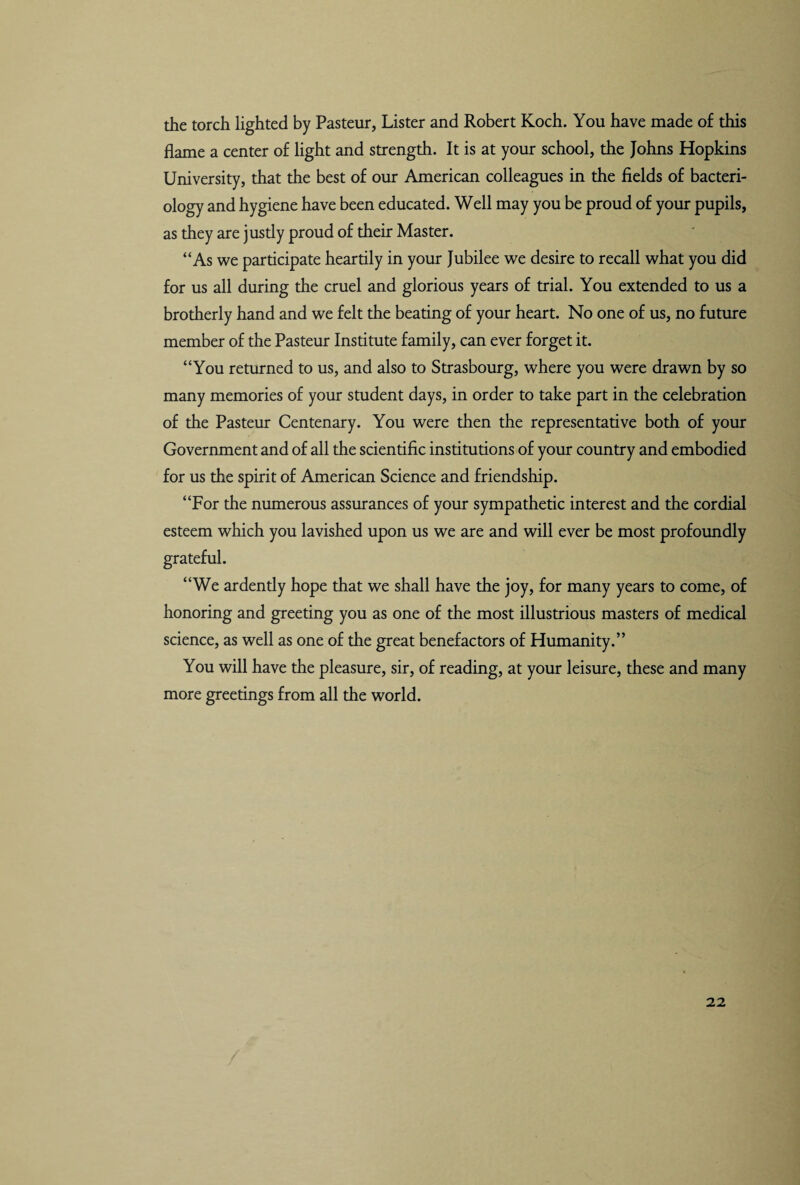 the torch lighted by Pasteur, Lister and Robert Koch. You have made of this flame a center of light and strength. It is at your school, the Johns Hopkins University, that the best of our American colleagues in the fields of bacteri¬ ology and hygiene have been educated. Well may you be proud of your pupils, as they are jusdy proud of their Master. “As we participate heartily in your Jubilee we desire to recall what you did for us all during the cruel and glorious years of trial. You extended to us a brotherly hand and we felt the beating of your heart. No one of us, no future member of the Pasteur Institute family, can ever forget it. “You returned to us, and also to Strasbourg, where you were drawn by so many memories of your student days, in order to take part in the celebration of the Pasteur Centenary. You were then the representative both of your Government and of all the scientific institutions of your country and embodied for us the spirit of American Science and friendship. “For the numerous assurances of your sympathetic interest and the cordial esteem which you lavished upon us we are and will ever be most profoundly grateful. “We ardently hope that we shall have the joy, for many years to come, of honoring and greeting you as one of the most illustrious masters of medical science, as well as one of the great benefactors of Humanity.” You will have the pleasure, sir, of reading, at your leisure, these and many more greetings from all the world. 22 /