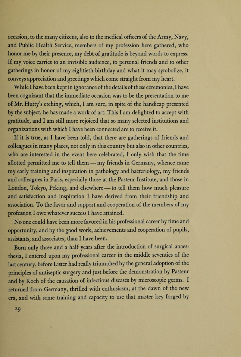 occasion, to the many citizens, also to the medical officers of the Army, Navy, and Public Health Service, members of my profession here gathered, who honor me by their presence, my debt of gratitude is beyond words to express. If my voice carries to an invisible audience, to personal friends and to other gatherings in honor of my eightieth birthday and what it may symbolize, it conveys appreciation and greetings which come straight from my heart. While I have been kept in ignorance of the details of these ceremonies, I have been cognizant that the immediate occasion was to be the presentation to me of Mr. Hutty’s etching, which, I am sure, in spite of the handicap presented by the subject, he has made a work of art. This I am delighted to accept with gratitude, and I am still more rejoiced that so many selected institutions and organizations with which I have been connected are to receive it. If it is true, as I have been told, that there are gatherings of friends and colleagues in many places, not only in this country but also in other countries, who are interested in the event here celebrated, I only wish that the time allotted permitted me to tell them — my friends in Germany, whence came my early training and inspiration in pathology and bacteriology, my friends and colleagues in Paris, especially those at the Pasteur Institute, and those in London, Tokyo, Peking, and elsewhere — to tell them how much pleasure and satisfaction and inspiration I have derived from their friendship and association. To the favor and support and cooperation of the members of my profession I owe whatever success I have attained. No one could have been more favored in his professional career by time and opportunity, arid by the good work, achievements and cooperation of pupils, assistants, and associates, than I have been. Born only three and a half years after the introduction of surgical anaes¬ thesia, I entered upon my professional career in the middle seventies of the last century, before Lister had really triumphed by the general adoption of the principles of antiseptic surgery and just before the demonstration by Pasteur and by Koch of the causation of infectious diseases by microscopic germs. I returned from Germany, thrilled with enthusiasm, at the dawn of the new era, and with some training and capacity to use that master key forged by
