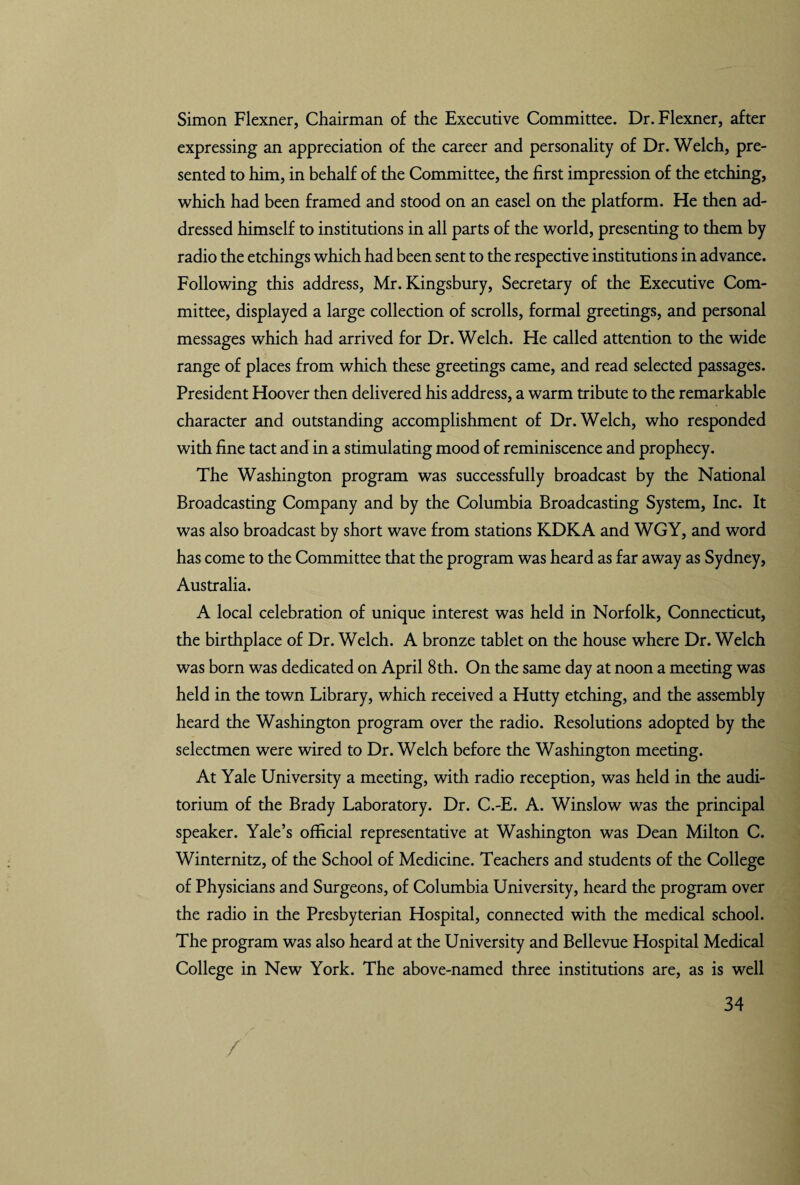 Simon Flexner, Chairman of the Executive Committee. Dr. Flexner, after expressing an appreciation of the career and personality of Dr. Welch, pre¬ sented to him, in behalf of the Committee, the first impression of the etching, which had been framed and stood on an easel on the platform. Fie then ad¬ dressed himself to institutions in all parts of the world, presenting to them by radio the etchings which had been sent to the respective institutions in advance. Following this address, Mr. Kingsbury, Secretary of the Executive Com¬ mittee, displayed a large collection of scrolls, formal greetings, and personal messages which had arrived for Dr. Welch. He called attention to the wide range of places from which these greetings came, and read selected passages. President Hoover then delivered his address, a warm tribute to the remarkable character and outstanding accomplishment of Dr. Welch, who responded with fine tact and in a stimulating mood of reminiscence and prophecy. The Washington program was successfully broadcast by the National Broadcasting Company and by the Columbia Broadcasting System, Inc. It was also broadcast by short wave from stations KDKA and WGY, and word has come to the Committee that the program was heard as far away as Sydney, Australia. A local celebration of unique interest was held in Norfolk, Connecticut, the birthplace of Dr. Welch. A bronze tablet on the house where Dr. Welch was born was dedicated on April 8 th. On the same day at noon a meeting was held in the town Library, which received a Hutty etching, and the assembly heard the Washington program over the radio. Resolutions adopted by the selectmen were wired to Dr. Welch before the Washington meeting. At Yale University a meeting, with radio reception, was held in the audi¬ torium of the Brady Laboratory. Dr. C.-E. A. Winslow was the principal speaker. Yale’s official representative at Washington was Dean Milton C. Winternitz, of the School of Medicine. Teachers and students of the College of Physicians and Surgeons, of Columbia University, heard the program over the radio in the Presbyterian Hospital, connected with the medical school. The program was also heard at the University and Bellevue Hospital Medical College in New York. The above-named three institutions are, as is well