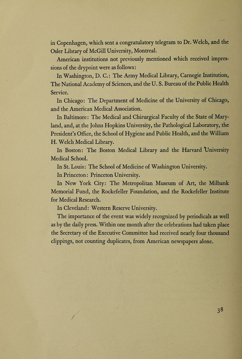 in Copenhagen, which sent a congratulatory telegram to Dr. Welch, and the Osier Library of McGill University, Montreal. American institutions not previously mentioned which received impres¬ sions of the drypoint were as follows: In Washington, D. C.: The Army Medical Library, Carnegie Institution, The National Academy of Sciences, and the U. S. Bureau of the Public Health Service. In Chicago: The Department of Medicine of the University of Chicago, and the American Medical Association. In Baltimore: The Medical and Chirurgical Faculty of the State of Mary¬ land, and, at the Johns Hopkins University, the Pathological Laboratory, the President’s Office, the School of Hygiene and Public Health, and the William H. Welch Medical Library. In Boston: The Boston Medical Library and the Harvard University Medical School. In St. Louis: The School of Medicine of Washington University. In Princeton: Princeton University. In New York City: The Metropolitan Museum of Art, the Milbank Memorial Fund, the Rockefeller Foundation, and the Rockefeller Institute for Medical Research. In Cleveland: Western Reserve University. The importance of the event was widely recognized by periodicals as well as by the daily press. Within one month after the celebrations had taken place the Secretary of the Executive Committee had received nearly four thousand clippings, not counting duplicates, from American newspapers alone. /