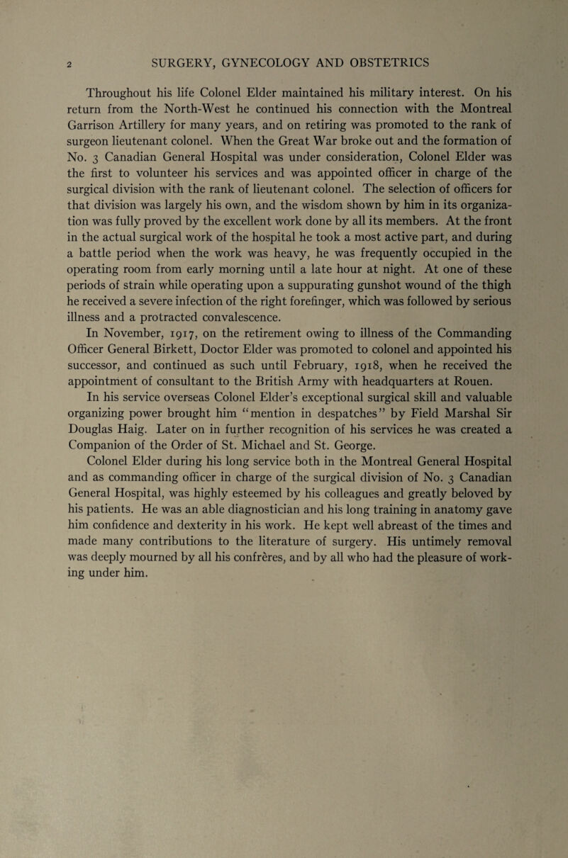 2 SURGERY, GYNECOLOGY AND OBSTETRICS Throughout his life Colonel Elder maintained his military interest. On his return from the North-West he continued his connection with the Montreal Garrison Artillery for many years, and on retiring was promoted to the rank of surgeon lieutenant colonel. When the Great War broke out and the formation of No. 3 Canadian General Hospital was under consideration, Colonel Elder was the first to volunteer his services and was appointed officer in charge of the surgical division with the rank of lieutenant colonel. The selection of officers for that division was largely his own, and the wisdom shown by him in its organiza¬ tion was fully proved by the excellent work done by all its members. At the front in the actual surgical work of the hospital he took a most active part, and during a battle period when the work was heavy, he was frequently occupied in the operating room from early morning until a late hour at night. At one of these periods of strain while operating upon a suppurating gunshot wound of the thigh he received a severe infection of the right forefinger, which was followed by serious illness and a protracted convalescence. In November, 1917, on the retirement owing to illness of the Commanding Officer General Birkett, Doctor Elder was promoted to colonel and appointed his successor, and continued as such until February, 1918, when he received the appointment of consultant to the British Army with headquarters at Rouen. In his service overseas Colonel Elder’s exceptional surgical skill and valuable organizing power brought him “mention in despatches” by Field Marshal Sir Douglas Haig. Later on in further recognition of his services he was created a Companion of the Order of St. Michael and St. George. Colonel Elder during his long service both in the Montreal General Hospital and as commanding officer in charge of the surgical division of No. 3 Canadian General Hospital, was highly esteemed by his colleagues and greatly beloved by his patients. He was an able diagnostician and his long training in anatomy gave him confidence and dexterity in his work. He kept well abreast of the times and made many contributions to the literature of surgery. His untimely removal was deeply mourned by all his confreres, and by all who had the pleasure of work¬ ing under him.