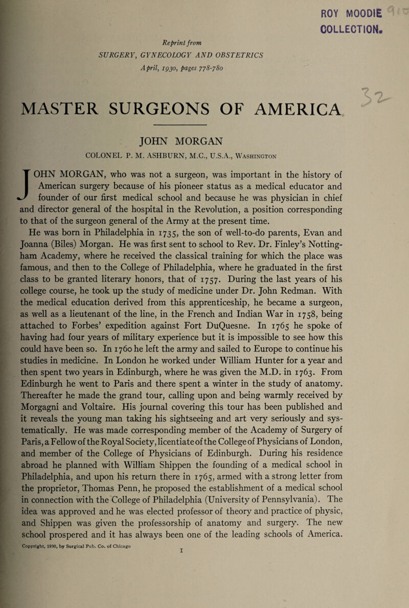 ROY MOODIE COLLECTION. Reprint from SURGERY, GYNECOLOGY AND OBSTETRICS April, iqjo, pages 778-780 MASTER SURGEONS OF AMERICA JOHN MORGAN COLONEL P. M. ASHBURN, M.C., U.S.A., Washington JOHN MORGAN, who was not a surgeon, was important in the history of American surgery because of his pioneer status as a medical educator and founder of our first medical school and because he was physician in chief and director general of the hospital in the Revolution, a position corresponding to that of the surgeon general of the Army at the present time. He was born in Philadelphia in 1735, the son of well-to-do parents, Evan and Joanna (Biles) Morgan. He was first sent to school to Rev. Dr. Finley’s Notting¬ ham Academy, where he received the classical training for which the place was famous, and then to the College of Philadelphia, where he graduated in the first class to be granted literary honors, that of 1757. During the last years of his college course, he took up the study of medicine under Dr. John Redman. With the medical education derived from this apprenticeship, he became a surgeon, as well as a lieutenant of the line, in the French and Indian War in 1758, being attached to Forbes’ expedition against Fort DuQuesne. In 1765 he spoke of having had four years of military experience but it is impossible to see how this could have been so. In 1760 he left the army and sailed to Europe to continue his studies in medicine. In London he worked under William Hunter for a year and then spent two years in Edinburgh, where he was given the M.D. in 1763. From Edinburgh he went to Paris and there spent a winter in the study of anatomy. Thereafter he made the grand tour, calling upon and being warmly received by Morgagni and Voltaire. His journal covering this tour has been published and it reveals the young man taking his sightseeing and art very seriously and sys¬ tematically. He was made corresponding member of the Academy of Surgery of Paris, a Fellow of the Royal Society, licentiate of the College of Physicians of London, and member of the College of Physicians of Edinburgh. During his residence abroad he planned with William Shippen the founding of a medical school in Philadelphia, and upon his return there in 1765, armed with a strong letter from the proprietor, Thomas Penn, he proposed the establishment of a medical school in connection with the College of Philadelphia (University of Pennsylvania). The idea was approved and he was elected professor of theory and practice of physic, and Shippen was given the professorship of anatomy and surgery. The new school prospered and it has always been one of the leading schools of America. Copyright, 1930, by Surgical Pub. Co. of Chicago