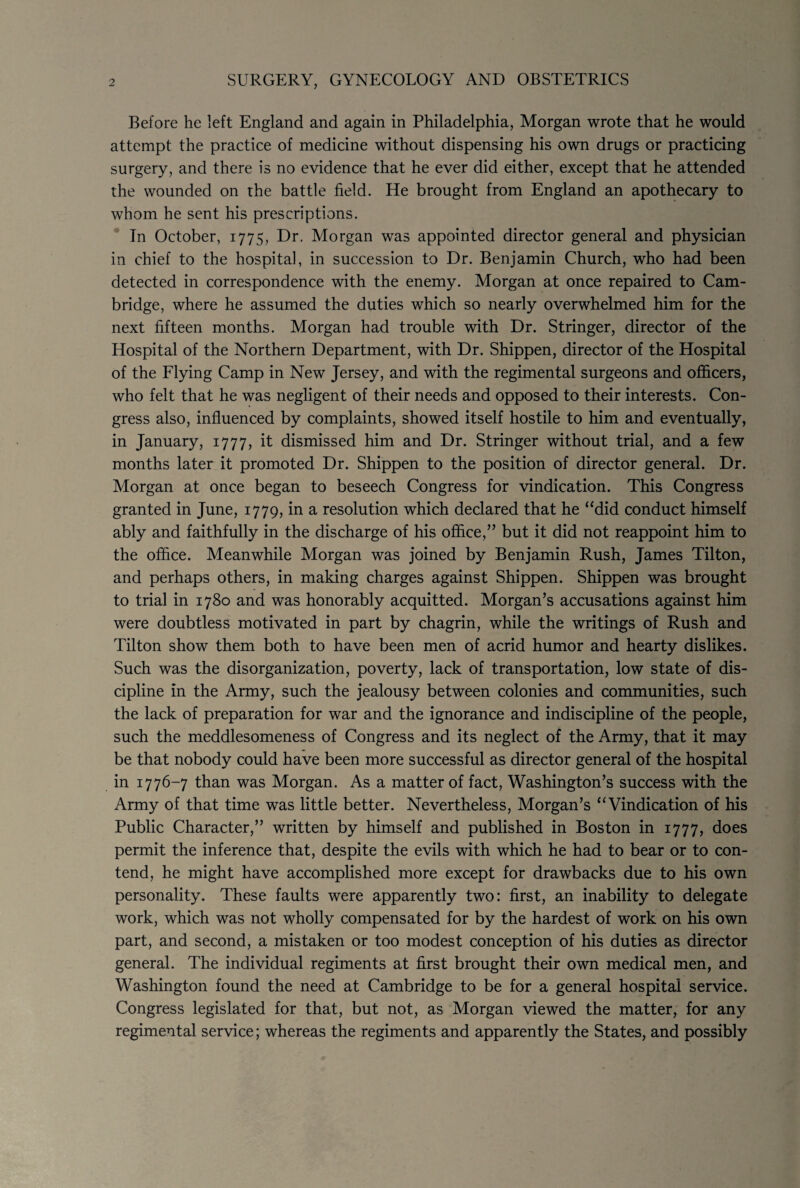 2 SURGERY, GYNECOLOGY AND OBSTETRICS Before he left England and again in Philadelphia, Morgan wrote that he would attempt the practice of medicine without dispensing his own drugs or practicing surgery, and there is no evidence that he ever did either, except that he attended the wounded on the battle field. He brought from England an apothecary to whom he sent his prescriptions. In October, 1775, Dr. Morgan was appointed director general and physician in chief to the hospital, in succession to Dr. Benjamin Church, who had been detected in correspondence with the enemy. Morgan at once repaired to Cam¬ bridge, where he assumed the duties which so nearly overwhelmed him for the next fifteen months. Morgan had trouble with Dr. Stringer, director of the Hospital of the Northern Department, with Dr. Shippen, director of the Hospital of the Flying Camp in New Jersey, and with the regimental surgeons and officers, who felt that he was negligent of their needs and opposed to their interests. Con¬ gress also, influenced by complaints, showed itself hostile to him and eventually, in January, 1777, it dismissed him and Dr. Stringer without trial, and a few months later it promoted Dr. Shippen to the position of director general. Dr. Morgan at once began to beseech Congress for vindication. This Congress granted in June, 1779, in a resolution which declared that he “did conduct himself ably and faithfully in the discharge of his office,” but it did not reappoint him to the office. Meanwhile Morgan was joined by Benjamin Rush, James Tilton, and perhaps others, in making charges against Shippen. Shippen was brought to trial in 1780 and was honorably acquitted. Morgan’s accusations against him were doubtless motivated in part by chagrin, while the writings of Rush and Tilton show them both to have been men of acrid humor and hearty dislikes. Such was the disorganization, poverty, lack of transportation, low state of dis¬ cipline in the Army, such the jealousy between colonies and communities, such the lack of preparation for war and the ignorance and indiscipline of the people, such the meddlesomeness of Congress and its neglect of the Army, that it may be that nobody could have been more successful as director general of the hospital in 1776-7 than was Morgan. As a matter of fact, Washington’s success with the Army of that time was little better. Nevertheless, Morgan’s “Vindication of his Public Character,” written by himself and published in Boston in 1777, does permit the inference that, despite the evils with which he had to bear or to con¬ tend, he might have accomplished more except for drawbacks due to his own personality. These faults were apparently two: first, an inability to delegate work, which was not wholly compensated for by the hardest of work on his own part, and second, a mistaken or too modest conception of his duties as director general. The individual regiments at first brought their own medical men, and Washington found the need at Cambridge to be for a general hospital service. Congress legislated for that, but not, as Morgan viewed the matter, for any regimental service; whereas the regiments and apparently the States, and possibly