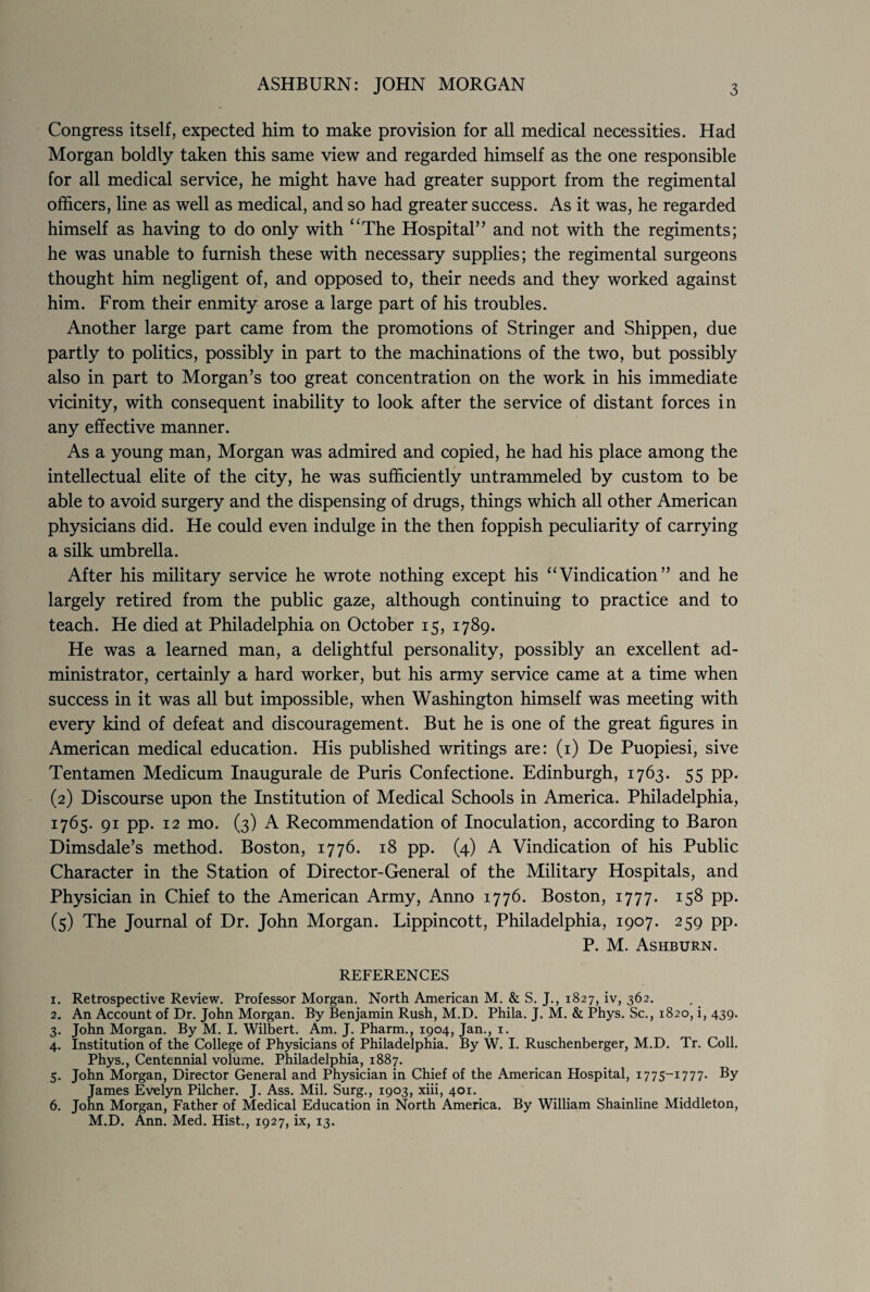 ASHBURN: JOHN MORGAN 3 Congress itself, expected him to make provision for all medical necessities. Had Morgan boldly taken this same view and regarded himself as the one responsible for all medical service, he might have had greater support from the regimental officers, line as well as medical, and so had greater success. As it was, he regarded himself as having to do only with ‘'The Hospital” and not with the regiments; he was unable to furnish these with necessary supplies; the regimental surgeons thought him negligent of, and opposed to, their needs and they worked against him. From their enmity arose a large part of his troubles. Another large part came from the promotions of Stringer and Shippen, due partly to politics, possibly in part to the machinations of the two, but possibly also in part to Morgan’s too great concentration on the work in his immediate vicinity, with consequent inability to look after the service of distant forces in any effective manner. As a young man, Morgan was admired and copied, he had his place among the intellectual elite of the city, he was sufficiently untrammeled by custom to be able to avoid surgery and the dispensing of drugs, things which all other American physicians did. He could even indulge in the then foppish peculiarity of carrying a silk umbrella. After his military service he wrote nothing except his “Vindication” and he largely retired from the public gaze, although continuing to practice and to teach. He died at Philadelphia on October 15, 1789. He was a learned man, a delightful personality, possibly an excellent ad¬ ministrator, certainly a hard worker, but his army service came at a time when success in it was all but impossible, when Washington himself was meeting with every kind of defeat and discouragement. But he is one of the great figures in American medical education. His published writings are: (1) De Puopiesi, sive Tentamen Medicum Inaugurale de Puris Confectione. Edinburgh, 1763. 55 pp. (2) Discourse upon the Institution of Medical Schools in America. Philadelphia, 1765. 91 pp. 12 mo. (3) A Recommendation of Inoculation, according to Baron Dimsdale’s method. Boston, 1776. 18 pp. (4) A Vindication of his Public Character in the Station of Director-General of the Military Hospitals, and Physician in Chief to the American Army, Anno 1776. Boston, 1777. 158 pp. (5) The Journal of Dr. John Morgan. Lippincott, Philadelphia, 1907. 259 pp. P. M. Ashburn. REFERENCES 1. Retrospective Review. Professor Morgan. North American M. & S. J., 1827, iv, 362. 2. An Account of Dr. John Morgan. By Benjamin Rush, M.D. Phila. J. M. & Phys. Sc., 1820, i, 439. 3. John Morgan. By M. I. Wilbert. Am. J. Pharm., 1904, Jan., 1. 4. Institution of the College of Physicians of Philadelphia. By W. I. Ruschenberger, M.D. Tr. Coll. Phys., Centennial volume. Philadelphia, 1887. 5. John Morgan, Director General and Physician in Chief of the American Hospital, 1775-1777. By James Evelyn Pilcher. J. Ass. Mil. Surg., 1903, xiii, 401. 6. John Morgan, Father of Medical Education in North America. By William Shainline Middleton, M.D. Ann. Med. Hist., 1927, ix, 13.