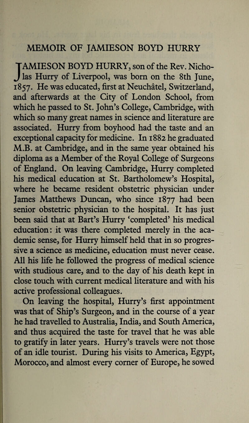 MEMOIR OF JAMIESON BOYD HURRY TAMIESON BOYD HURRY, son of the Rev. Nicho- J las Hurry of Liverpool, was born on the 8th June, 1857. He was educated, first at Neuchatel, Switzerland, and afterwards at the City of London School, from which he passed to St. John’s College, Cambridge, with which so many great names in science and literature are associated. Hurry from boyhood had the taste and an exceptional capacity for medicine. In 1882 he graduated M.B. at Cambridge, and in the same year obtained his diploma as a Member of the Royal College of Surgeons of England. On leaving Cambridge, Hurry completed his medical education at St. Bartholomew’s Hospital, where he became resident obstetric physician under James Matthews Duncan, who since 1877 had been senior obstetric physician to the hospital. It has just been said that at Bart’s Hurry ‘completed’ his medical education: it was there completed merely in the aca¬ demic sense, for Hurry himself held that in so progres¬ sive a science as medicine, education must never cease. All his life he followed the progress of medical science with studious care, and to the day of his death kept in close touch with current medical literature and with his active professional colleagues. On leaving the hospital, Hurry’s first appointment was that of Ship’s Surgeon, and in the course of a year he had travelled to Australia, India, and South America, and thus acquired the taste for travel that he was able to gratify in later years. Hurry’s travels were not those of an idle tourist. During his visits to America, Egypt, Morocco, and almost every corner of Europe, he sowed