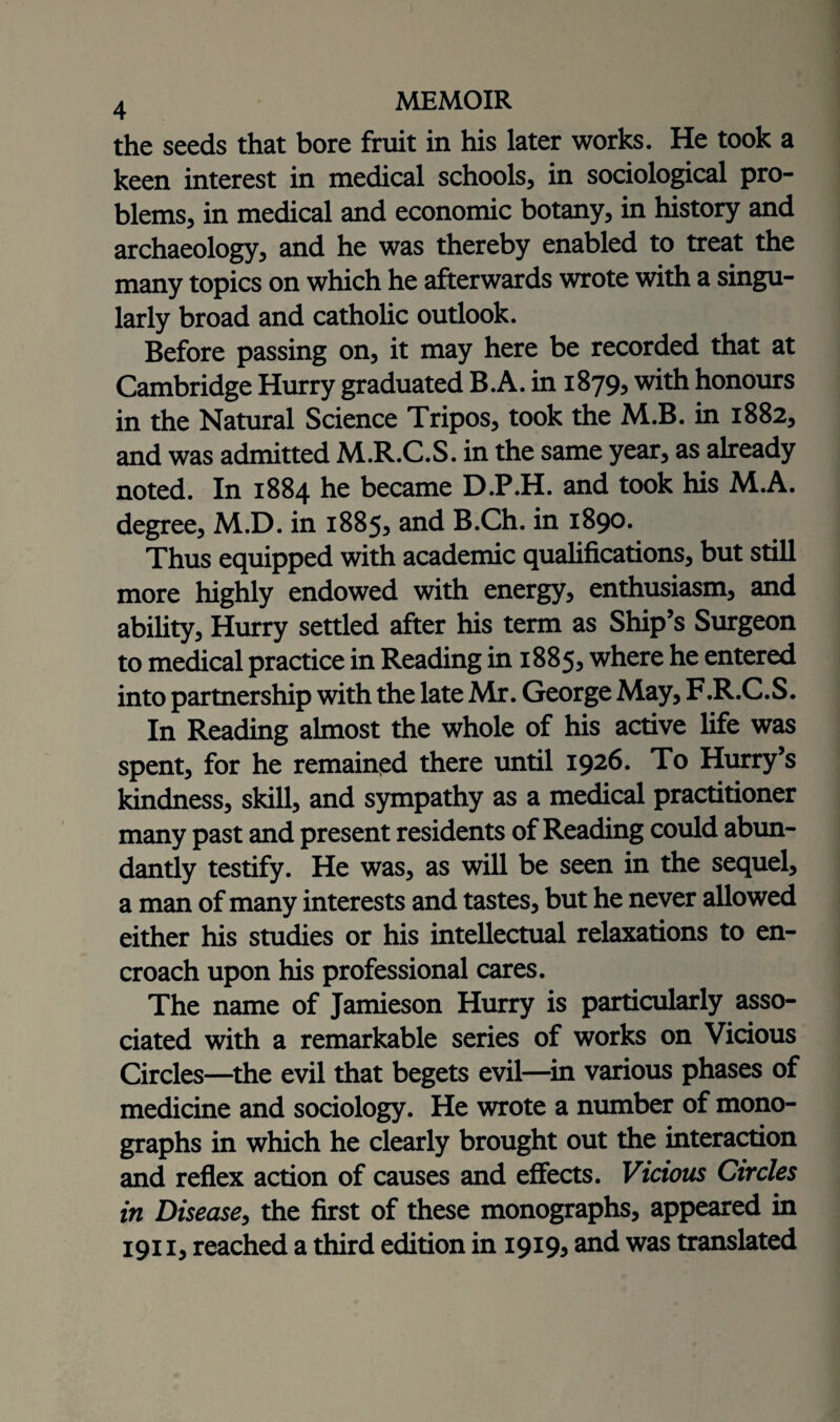 the seeds that bore fruit in his later works. He took a keen interest in medical schools, in sociological pro¬ blems, in medical and economic botany, in history and archaeology, and he was thereby enabled to treat the many topics on which he afterwards wrote with a singu¬ larly broad and catholic outlook. Before passing on, it may here be recorded that at Cambridge Hurry graduated B.A. in 1879, with honours in the Natural Science Tripos, took the M.B. in 1882, and was admitted M.R.C.S. in the same year, as already noted. In 1884 he became D.P.H. and took his M.A. degree, M.D. in 1885^ and B.Ch. in 1890. Thus equipped with academic qualifications, but still more highly endowed with energy, enthusiasm, and ability, Hurry settled after his term as Ship’s Surgeon to medical practice in Reading in 1885, where he entered into partnership with the late Mr. George May, F.R.C.S. In Reading almost the whole of his active life was spent, for he remained there until 1926. To Hurry’s kindness, skill, and sympathy as a medical practitioner many past and present residents of Reading could abun¬ dantly testify. He was, as will be seen in the sequel, a man of many interests and tastes, but he never allowed either his studies or his intellectual relaxations to en¬ croach upon his professional cares. The name of Jamieson Hurry is particularly asso¬ ciated with a remarkable series of works on Vicious Circles—the evil that begets evil—in various phases of medicine and sociology. He wrote a number of mono¬ graphs in which he clearly brought out the interaction and reflex action of causes and effects. Vicious Circles in Disease, the first of these monographs, appeared in 1911, reached a third edition in 1919? and was translated