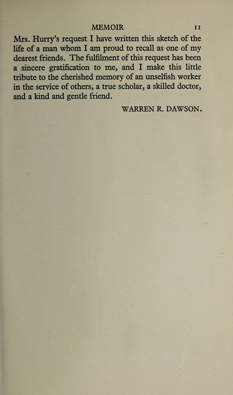 Mrs. Hurry’s request I have written this sketch of the life of a man whom I am proud to recall as one of my dearest friends. The fulfilment of this request has been a sincere gratification to me, and I make this little tribute to the cherished memory of an unselfish worker in the service of others, a true scholar, a skilled doctor, and a kind and gentle friend. WARREN R. DAWSON.
