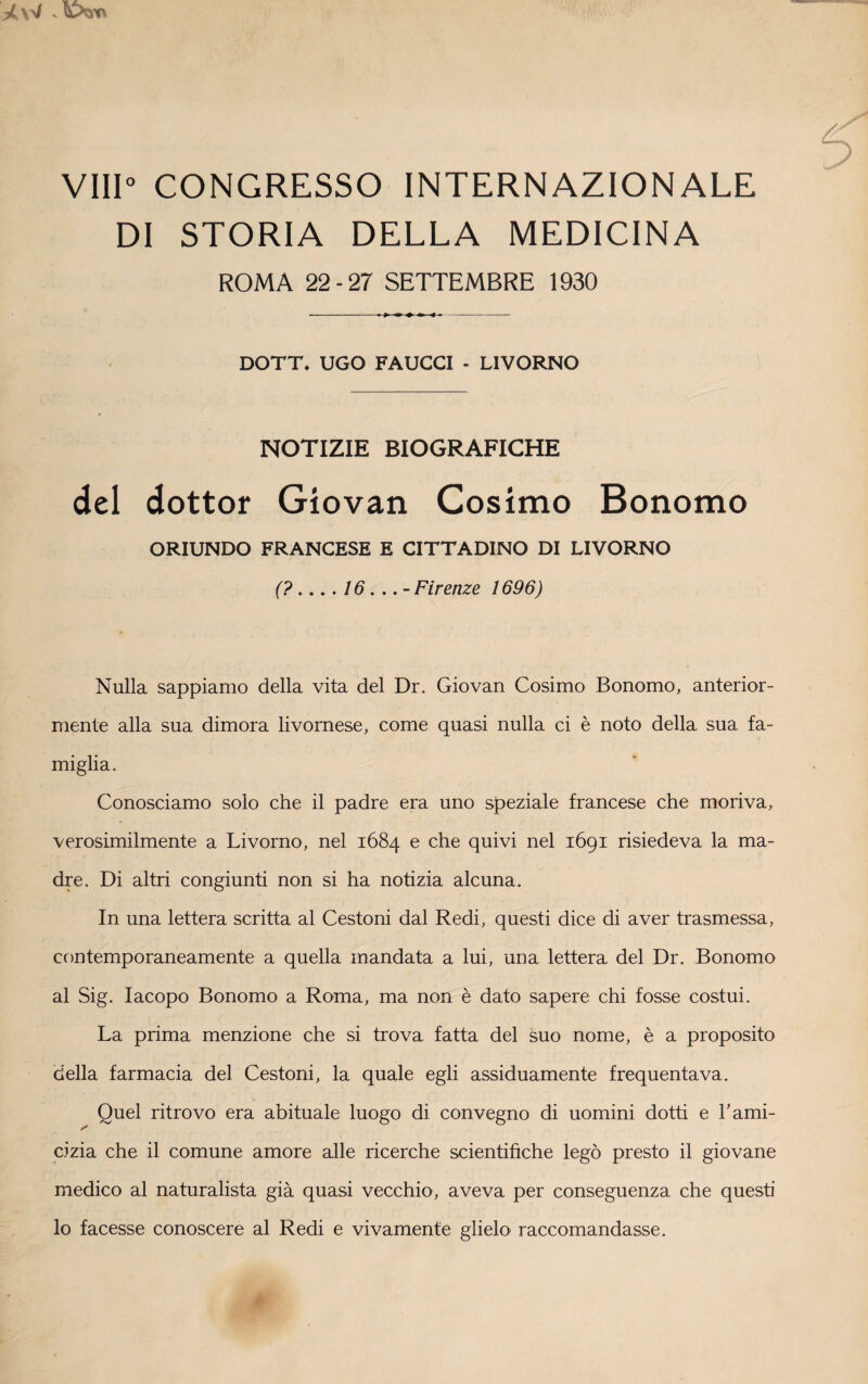 Vili0 CONGRESSO INTERNAZIONALE DI STORIA DELLA MEDICINA ROMA 22-27 SETTEMBRE 1930 DOTT. UGO FAUCCI - LIVORNO NOTIZIE BIOGRAFICHE del dottor Gìovan Cosimo Bonomo ORIUNDO FRANCESE E CITTADINO DI LIVORNO (?.... 16... - Firenze 1696) Nulla sappiamo della vita del Dr. Giovan Cosimo Bonomo, anterior¬ mente alla sua dimora livornese, come quasi nulla ci è noto della sua fa¬ miglia. Conosciamo solo che il padre era uno speziale francese che moriva, verosimilmente a Livorno, nel 1684 e che quivi nel 1691 risiedeva la ma¬ dre. Di altri congiunti non si ha notizia alcuna. In una lettera scritta al Cestoni dal Redi, questi dice di aver trasmessa, contemporaneamente a quella mandata a lui, una lettera del Dr. Bonomo al Sig. Iacopo Bonomo a Roma, ma non è dato sapere chi fosse costui. La prima menzione che si trova fatta del suo nome, è a proposito della farmacia del Cestoni, la quale egli assiduamente frequentava. Quel ritrovo era abituale luogo di convegno di uomini dotti e Fami- * cizia che il comune amore alle ricerche scientifiche legò presto il giovane medico al naturalista già quasi vecchio, aveva per conseguenza che questi lo facesse conoscere al Redi e vivamente glielo raccomandasse.