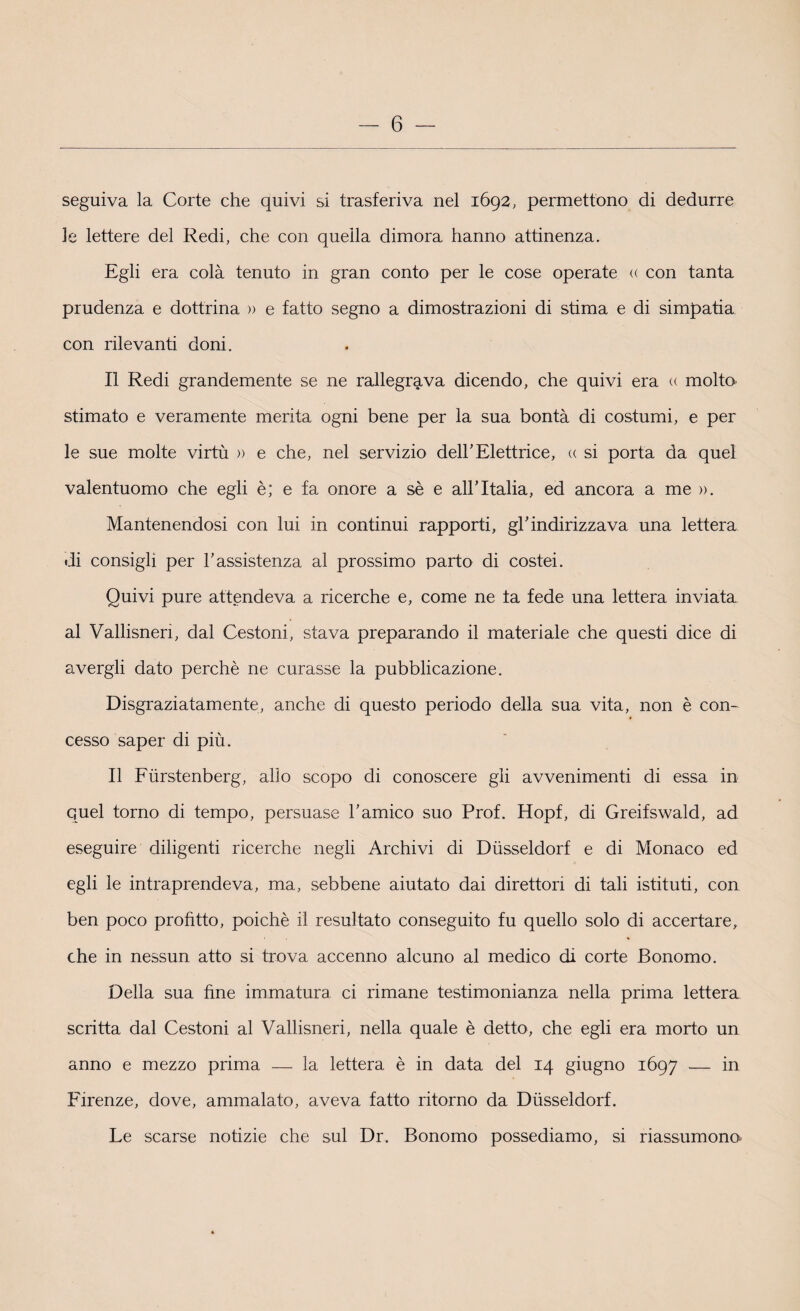 seguiva la Corte che quivi si trasferiva nel 1692, permettono di dedurre le lettere del Redi, che con quella dimora hanno attinenza. Egli era colà tenuto in gran conto per le cose operate « con tanta prudenza e dottrina » e fatto segno a dimostrazioni di stima e di simpatia con rilevanti doni. Il Redi grandemente se ne rallegrava dicendo, che quivi era « molto stimato e veramente merita ogni bene per la sua bontà di costumi, e per le sue molte virtù » e che, nel servizio dell'Elettrice, « si porta da quel valentuomo che egli è; e fa onore a sè e all’Italia, ed ancora a me ». Mantenendosi con lui in continui rapporti, gl’indirizzava una lettera di consigli per l’assistenza al prossimo parto di costei. Quivi pure attendeva a ricerche e, come ne fa fede una lettera inviata al Vallisnen, dal Cestoni, stava preparando il materiale che questi dice di avergli dato perchè ne curasse la pubblicazione. Disgraziatamente, anche di questo periodo della sua vita, non è con¬ cesso saper di più. Il Furstenberg, allo scopo di conoscere gli avvenimenti di essa in quel torno di tempo, persuase l’amico suo Prof. Hopf, di Greifswald, ad eseguire diligenti ricerche negli Archivi di Dusseldorf e di Monaco ed egli le intraprendeva, ma, sebbene aiutato dai direttoli di tali istituti, con ben poco profitto, poiché il resultato conseguito fu quello solo di accertare, che in nessun atto si trova accenno alcuno al medico di corte Bonomo. Della sua fine immatura ci rimane testimonianza nella prima lettera scritta dal Cestoni al Vallisneri, nella quale è detto, che egli era morto un anno e mezzo prima — la lettera è in data del 14 giugno 1697 — in Firenze, dove, ammalato, aveva fatto ritorno da Dusseldorf. Le scarse notizie che sul Dr. Bonomo possediamo, si riassumono*