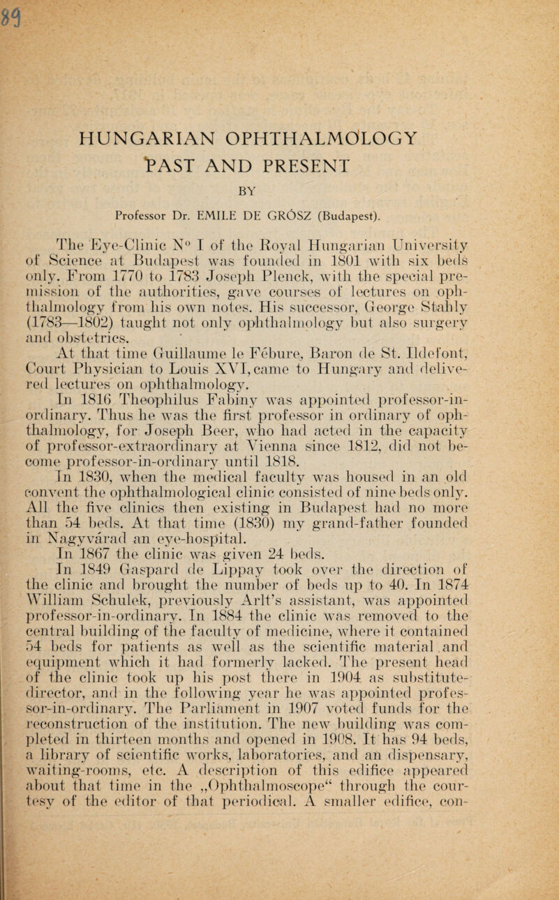 HUNGARIAN OPHTHALMOLOGY “PAST AND PRESENT BY Professor Dr. EMILE DE GROSZ (Budapest). The T]ye-Clinic I of the Royal Hungarian University of Science at Budapest was fouinled in 1801 with six beds only. From 1770 to 1783 Joseph Plenck, with the special pre- mission of the authorities, gave courses of lectures on oph¬ thalmology from his own notes. His successor, George Stahly (1783—18()2) taught not only ophthalmology but also surgery and obstetrics. At that time Guillaume le Febure, Baron de St. Ildefont, Court Physician to Louis XA^I, came to Hung^ary and delive¬ red lectures on ophthalmology. In 1816 Theophilus Fabiny was appointed professor-in- ordinary. Thus he was the first professor in ordinary of oph¬ thalmology, for Joseph Beer, who had acted in the capacity of professor-extraordinary at Vienna since 1812, did not be¬ come professor-in-ordinary until 1818. In 1830, when the medical faculty was housed in an pld convent the ophthalmological clinic consisted of nine beds only. All the five clinics then existing in Budapest had no more than 54 beds. At that time (1830) my grand-father founded in Nagyvarad an eye-hospital. In 1867 the clinic was given 24 beds. In 1849 Gaspard de Lippay took over the direction of the clinic and brought the number of beds up to 40. In 1874 William Schulek, previously Aril’s assistant, was appointed professor-in-ordinary. In 1884 the clinic Avas removed to the central building of the faculty of medicine, Avhere it contained 54 beds for patients as Avell as the scientific material and equipment which it had formerly lacked. The present head of the clinic took up his post there in 1904 as substitute- director, and in the following year he wrs appointed profes¬ sor-in-ordinary. The Parliament in 1907 voted funds for the T’econstruction of the institution. The neAV building was com¬ pleted in thirteen months and opened in 1908. It has 94 beds, a library of scientific Avorks, laboratories, and an dispensary, Avaiting-rooms, etc. A description of this edifice appeared about that time in the ,,Ophthalmoscope‘^ through the cour- t(\sy of the editor of that xieriodioal. A smaller edifice, con-