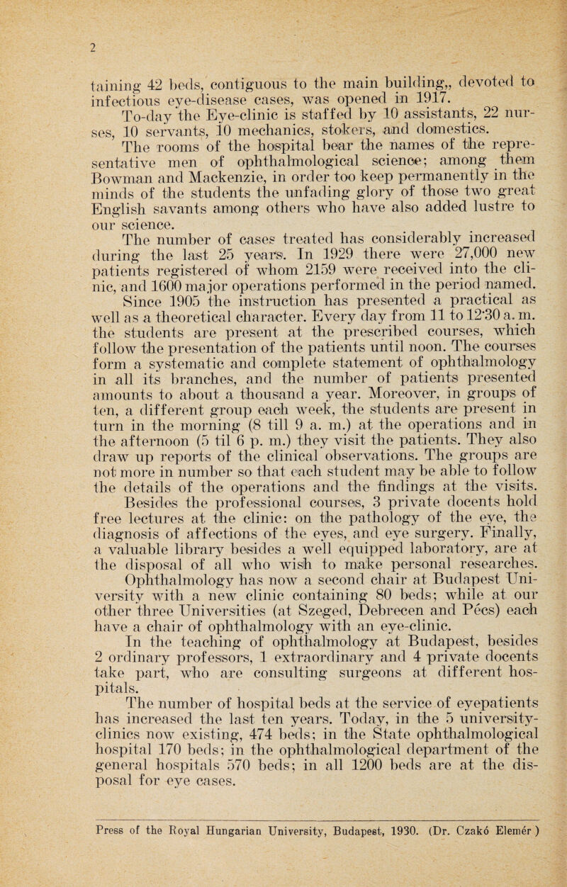 2 taining 42 beds, contiguous to the main building,, devoted to infectious eye-disease cases, was opened in 1917. To-day the Eye-clinic is staffed by 10 assistants, 22 nur¬ ses, 10 servants, lO mechanics, stokers, and domestics. The rooms of the hospital bear the names of the repre¬ sentative men of ophthalmologioal science; among them Bowman and Mackenzie, in order too keep permanently in the minds of the students the unfading glory of those two great English savants among others who have also added lustre to our science. The number of cases treated has considerably increased during the last 25 years. In 1929 there were 27,000 new patients registered of whom 2159 were received into the cli¬ nic, and 1600 major operations performed in the period named. Since 1905 the instruction has presented a practical as well as a theoretical character. Every day from 11 to 12‘30 a. m. the students are present at the prescribed courses, which follow the presentation of the patients until noon. The courses form a systematic and complete statement of ophthalmology in all its branches, and the number of patients presented amounts to about a thousand a year. Moreover, in groups of ten, a different group each week, the students are present in turn in the morning (8 till 9 a. m.) at the operations and in the afternoon (5 til 6 p. m.) they visit the patients. They also draw up reports of the clinical observations. The groups are not more in number so that each student may be able to follow the details of the operations and the findings at the visits. Besides the professional courses, 3 private docents hold free lectures at the clinic: on the pathology of the eye, the diagnosis of affections of the eyes, and eye surgery. Finally, a valuable library besides a well equipped laboratory, are at the disposal of all who wish to make personal researches. Ophthalmology has now a second chair at Budapest Uni¬ versity with a new clinic containing 80 beds; while at our other three Universities (at Szeged, Debrecen and Pecs) each have a chair of ophthalmology with an eye-clinic. In the teaching of ophthalmology at Budapest, besides 2 ordinary professors, 1 extraordinary and 4 private docents take part, who are consulting surgeons at different hos¬ pitals. The number of hospital beds at the service of eyepatients has increased the last ten years. Today, in the 5 university- clinics now existing, 474 beds; in the State ophthalmological hospital 170 beds; in the ophthalmological department of the general hospitals 570 beds; in all 1200 beds are at the dis¬ posal for eye cases. Press of the Royal Hungarian University, Budapest, 1930. (Dr. Czako Elemer )