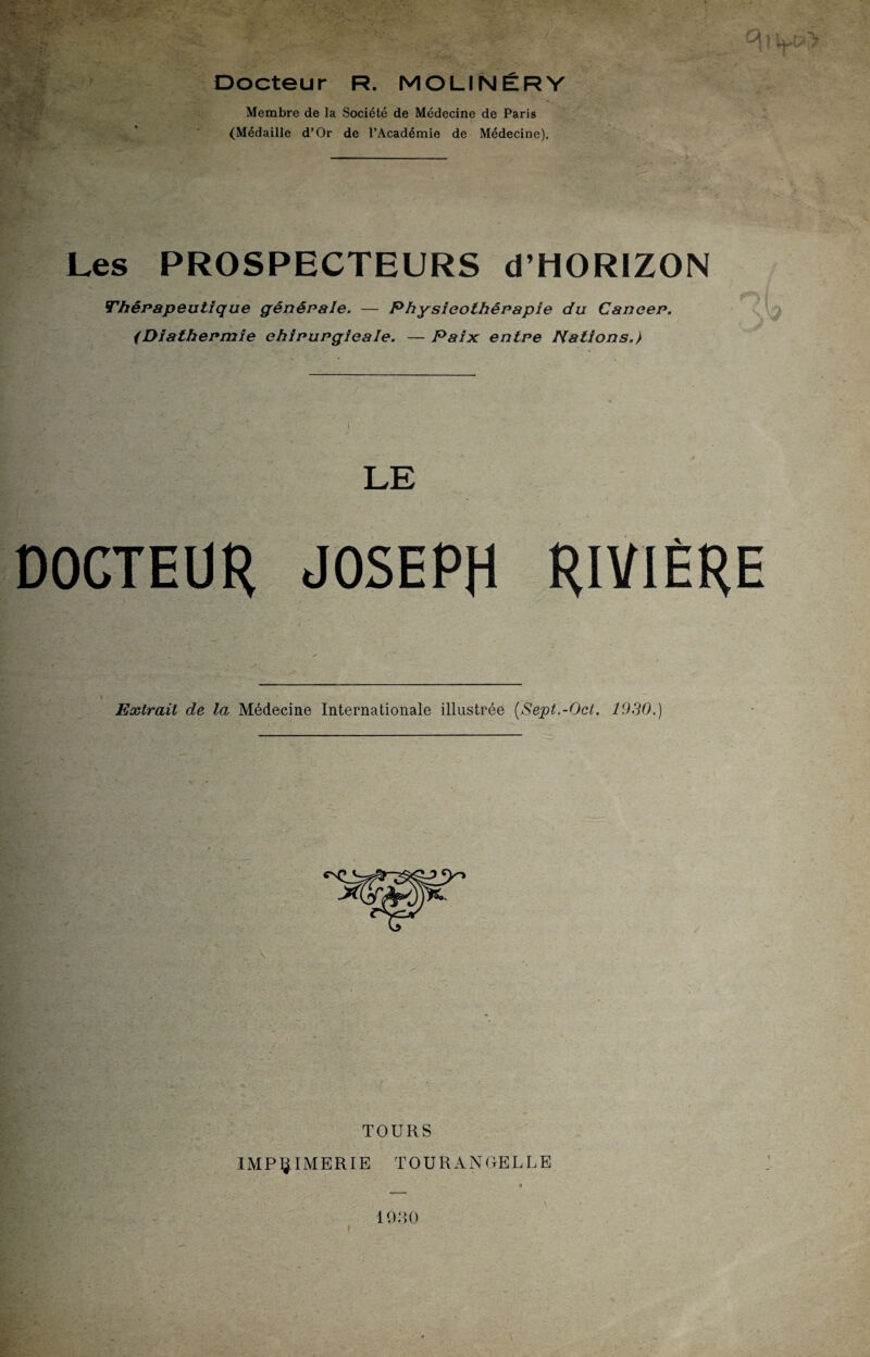 Docteur R. MOLINÉRV Membre de la Société de Médecine de Paris (Médaille d’Or de l’Académie de Médecine). Les PROSPECTEURS d’HORIZON Thérapeutique générale. — Physieothêrapie du Cancer. (Diathermie chirurgicale. — Paix: entre Nations.} LE DOCTEUR JOSEPH RIVIÈRE Extrait de la Médecine Internationale illustrée (Sept.-Oct. 1930.) TOURS IMPRIMERIE TOURANRELUE