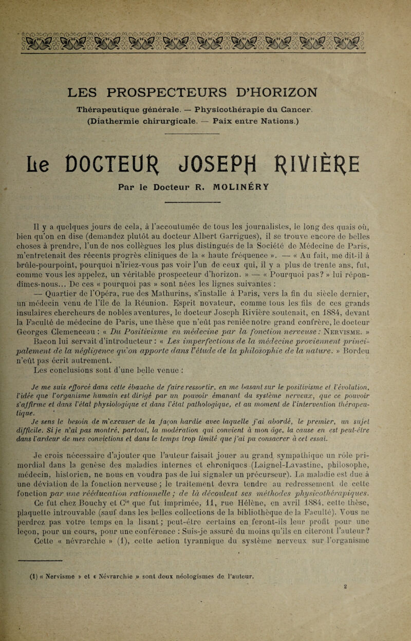 LES PROSPECTEURS D’HORIZON Thérapeutique générale. — Physicothérapie du Cancer. (Diathermie chirurgicale. — Paix entre Nations.) Le DOCTEUR JOSEPH RIVIÈRE Par le Docteur R. MOLINÉRY Il y a quelques jours de cela, à l’accoutumée de tous les journalistes, le long des quais où, bien qu’on en dise (demandez plutôt au docteur Albert Garrigues), il se trouve encore de belles choses à prendre, l’un de nos collègues les plus distingués de la Société de Médecine de Paris, m’entretenait des récents progrès cliniques de la « haute fréquence ». — « Au fait, me dit-il à brûle-pourpoint, pourquoi n’iriez-vous pas voir l’un de ceux qui, il y a plus de trente ans, fut, comme vous les appelez, un véritable prospecteur d’horizon. » — « Pourquoi pas? » lui répon¬ dîmes-nous... De ces « pourquoi pas » sont nées les lignes suivantes : — Quartier de l’Opéra, rue des Mathurins, s’installe à Paris, vers la fin du siècle dernier, un médecin venu de l’île de la Réunion. Esprit novateur, comme tous les fils de ces grands insulaires chercheurs de nobles aventures, le docteur Joseph Rivière soutenait, en 1884, devant la Faculté de médecine de Paris, une thèse que n’eût pas reniée notre grand confrère, le docteur Georges Clemenceau : « Du Positivisme en médecine par la fonction nerveuse: Nervisme. » Bacon lui servait d’introducteur : « Les imperfections de la mèdecme proviennent princi¬ palement de la négligence qu'on apporte dans Vétude de la philosophie de la nature. » Bordeu n’eût pas écrit autrement. Les conclusions sont d'une belle venue : Je me suis efforcé dans celte ébauche de faire ressortir, en me basant sur le positivisme et l’évolution, l'idée que l'organisme humain est dirigé par un pouvoir émanant du système nerveux, que ce pouvoir s'ajfirme et dans l'étal physiologique et dans l'état pathologique, et au moment de l'intervention thérapeu¬ tique. Je sens le besoin de m'excuser de la Jaçon hardie avec laquelle j'ai abordé, le premier, un sujet difficile. Si je n'ai pas montré, partout, la modération qui convient à mon âge, la cause en est peut-être dans l'ardeur de mes convictions et dans le temps trop limité que j’ai pu consacrer à cet essai. Je crois nécessaire d’ajouter que l’auteur faisait jouer au grand sympathique un rôle pri¬ mordial dans la genèse des maladies internes et chroniques (Laignel-Lavastine, philosophe, médecin, historien, ne nous en voudra pas de lui signaler un précurseur). La maladie est due à une déviation de la fonction nerveuse ; le traitement devra tendre au redressement de cette fonction par une rééducation rationnelle ; de là découlent ses méthodes physicothêrapiques. Ce fut chez Bouchy et Cie que fut imprimée, 11, rue Hélène, en avril 1884, celte thèse, plaquette introuvable (sauf dans les belles collections de la bibliothèque delà Faculté). Vous ne perdrez pas votre temps en la lisant; peut-être certains en feront-ils leur profit pour une leçon, pour un cours, pour une conférence : Suis-je assuré du moins qu’ils en citeront l’auteur? Cette « névrarchie » (1), cette action tyrannique du système nerveux sur l’organisme (1) « Nervisme » et « Névrarchie » sont deux néologismes de l’auteur.