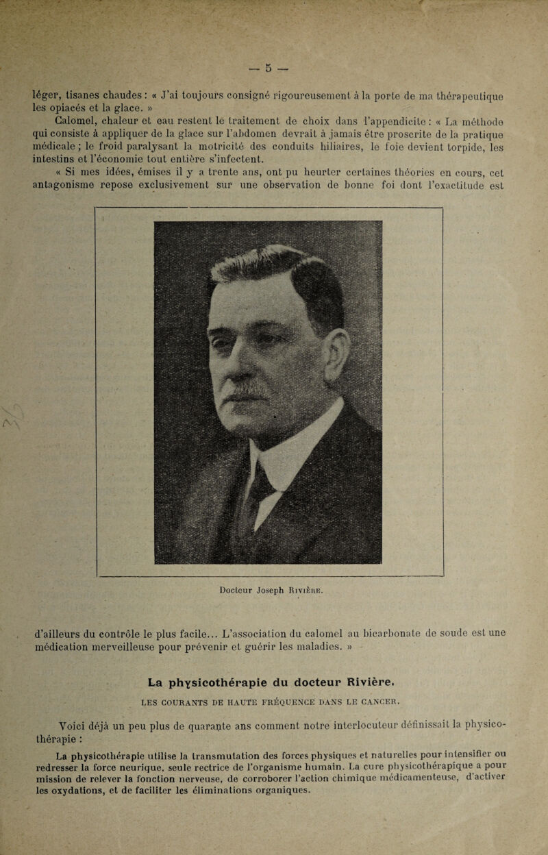 léger, tisanes chaudes : « J’ai toujours consigné rigoureusement à la porte de ma thérapeutique les opiacés et la glace. » Calomel, chaleur et eau restent le traitement de choix dans l’appendicite : « La méthode qui consiste à appliquer de la glace sur l’abdomen devrait à jamais être proscrite de la pratique médicale ; le froid paralysant la motricité des conduits biliaires, le foie devient torpide, les intestins et l’économie tout entière s’infectent. « Si mes idées, émises il y a trente ans, ont pu heurter certaines théories en cours, cet antagonisme repose exclusivement sur une observation de bonne foi dont l’exactitude est Docteur Joseph Rivière. d’ailleurs du contrôle le plus facile... L’association du calomel au bicarbonate de soude est une médication merveilleuse pour prévenir et guérir les maladies. » La physieothérapie du docteur Rivière. LES COURANTS DE HAUTE FRÉQUENCE DANS LE CANCER. Voici déjà un peu plus de quarante ans comment notre interlocuteur définissait la physico¬ thérapie : La physicothérapie utilise la transmutation des forces physiques et naturelles pour intensifier ou redresser la force neurique, seule rectrice de l’organisme humain. La cure physicothérapique a pour mission de relever la fonction nerveuse, de corroborer l’action chimique médicamenteuse, d activer les oxydations, et de faciliter les éliminations organiques.