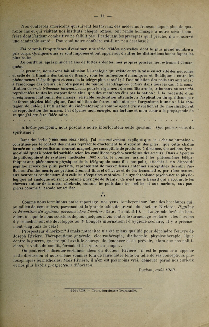 Nos confrères américains qui suivent les travaux des médecins français depuis plus de qua¬ rante ans et qui visitent nos instituts chaque année, ont rendu hommage à notre savant con¬ frère dont l’ardeur combattive ne faiblit pas. Pratiquant les préceptes qu’il prêche, il a conservé une admirable santé... Pourquoi notre confrère est-il un peu désabusé? J’ai commis l’imprudence d’essaimer une série d’idées nouvelles dont le plus grand nombre a? pris corps. Quelques-unes se sont imposées et ont appelé sur d’autres les distinctions honorifiques les- plus belles. Aujourd’hui, après plus de 35 ans de luttes ardentes, mes propres pensées me reviennent démar¬ quées. Le premier, nous avons fait allusion à l’analogie qui existe entre la mise en activité des neurones , et celle de la limaille des tubes de Branly, sous les influences dynamiques et fluidiques ; entre les phénomènes télépathiques et ceux de la télégraphie sans fil ; à l’assimilation des poils aux antennes ; à l’amorçage des odeurs ; à notre pensée de rendre l’arbitrage obligatoire dans tous les cas ; à la cons¬ titution de vrais tribunaux internationaux pour le règlement des conflits armés, tribunaux où seraient représentées toutes les corporations ainsi que des membres élus par la nation ; à la nécessité d’un enseignement rationnel des masses, véritable rééducation altruiste; à l’explication du spiritisme par les forces physico-biologiques, l’assimilation des forces ambiantes par l’organisme humain ; à la con¬ tagion de l’idée ; à l’utilisation du cinématographe comme agent d’instruction et de moralisation et de reproduction des masses. J’ai dépensé mon énergie, ma fortune et mon cœur à la propagande de ce que j’ai cru être l’idée saine. A brûle-pourpoint, nous posons à noire interlocuteur cette question : Que pensez-vous du spiritisme ? Dans des écrits (1900-1902-1903-1905), j’ai successivement expliqué que la « chaîne humaine » constituée par le contact des mains représente exactement le dispositif des piles ; que cette chaîne fermée en cercle réalise un courant magnétique susceptible de produire, à distance, des actions dyna- mo-fluidiques à potentiel variable selon les conditions psycho-neuriques des acteurs. Dans « Aperçus de philosophie et de synthèse médicales, 1902 », j’ai, le premier, assimilé les phénomènes télépa¬ thiques aux phénomènes physiques de la télégraphie sans fil ; nos poils, attachés à un dispositif papillo-nerveux des plus parfaits, représentent de merveilleuses antennes susceptibles de subir l’in¬ fluence d’ondes neuriques particulièrement fines et délicates et de les transmettre, par résonnances, aux neurones conducteurs des cellules réceptrices centrales. Le synchronisme psycho-neuro physio¬ logique est analogue au synchronisme physique de Branly. Ce n’est pas le hasard qui a accumulé les cheveux autour de la masse cérébrale, comme les poils dans les oreilles et aux narines, aux pau¬ pières comme à l’arcade sourcilière. * » » Comme nous terminions notre reportage, nos yeux tombèrent sur l’une des brochures qui, au milieu de cent autres, parsemaient la'grande table de travail du docteur Rivière: Hygiène et éducation du système neweux chez Vécolier. Date : 7 août 1910. — La grande levée de bou¬ cliers à laquelle nous assistons depuis quelques mois contre le surmenage scolaire et les moyens d’y remédier ont été développés au 3e Congrès international d’hygiène scolaire, il y a précisé¬ ment vingt ans de cela 1 Prospecteur d’horizon? Jamais notre titre n’a été mieux qualifié pour dépeindre l’œuvre de Joseph Rivière. Thérapeutique générale, électrothérapie, diathermie, physicothérapie, ligue contre la guerre, guerre qu’il avait le courage de dénoncer et de prévoir, alors que nos politi¬ ciens, la veille du conflit, fermaient les yeux au peuple... On peut certes discuter certaines idées du docteur Rivière : il est le premier à appeler cette discussion et nous-même sommes loin de faire nôtre telle ou telle de ses conceptions phi¬ losophiques ou médicales. Mais Rivière, il n’en est pas moins vrai, demeure parmi nos curieux et nos plus hardis prospecteurs d’horizon. Ludion, août 1930. 9-30-47.038. — Tours, imprimerie Tourangelle.