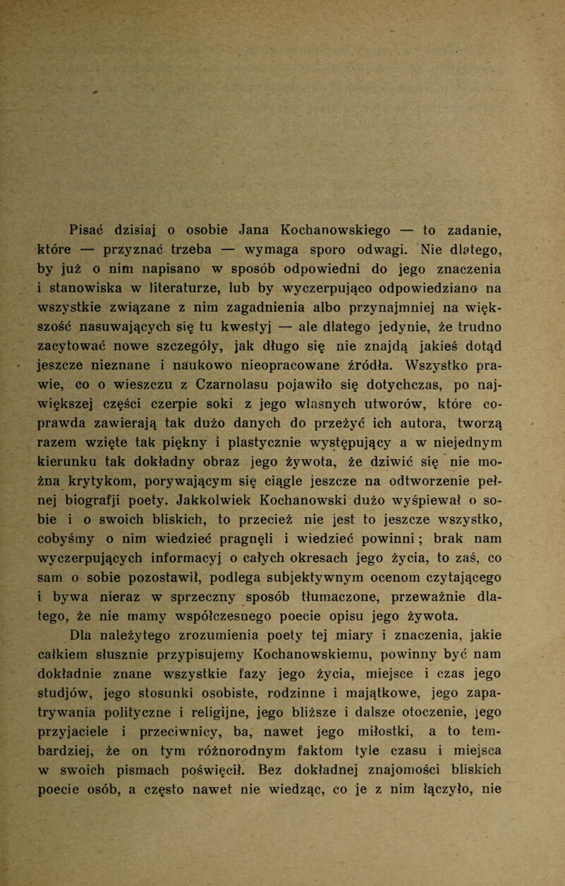 Pisać dzisiaj o osobie Jana Kochanowskiego — to zadanie, które — przyznać trzeba — wymaga sporo odwagi. Nie dlatego, by już o nim napisano w sposób odpowiedni do jego znaczenia i stanowiska w literaturze, lub by wyczerpująco odpowiedziano na wszystkie związane z nim zagadnienia albo przynajmniej na więk¬ szość nasuwających się tu kwestyj — ale dlatego jedynie, że trudno zacytować nowe szczegóły, jak długo się nie znajdą jakieś dotąd jeszcze nieznane i naukowo nieopracowane źródła. Wszystko pra¬ wie, co o wieszczu z Czarnolasu pojawiło się dotychczas, po naj¬ większej części czerpie soki z jego własnych utworów, które co- prawda zawierają tak dużo danych do przeżyć ich autora, tworzą razem wzięte tak piękny i plastycznie występujący a w niejednym kierunku tak dokładny obraz jego żywota, że dziwić się nie mo¬ żna krytykom, porywającym się ciągle jeszcze na odtworzenie peł¬ nej biografji poety. Jakkolwiek Kochanowski dużo wyśpiewał o so¬ bie i o swoich bliskich, to przecież nie jest to jeszcze wszystko, cobyśmy o nim wiedzieć pragnęli i wiedzieć powinni; brak nam wyczerpujących informacyj o całych okresach jego życia, to zaś, co sam o sobie pozostawił, podlega subjektywnym ocenom czytającego i bywa nieraz w sprzeczny sposób tłumaczone, przeważnie dla¬ tego, że nie mamy współczesnego poecie opisu jego żywota. Dla należytego zrozumienia poety tej miary i znaczenia, jakie całkiem słusznie przypisujemy Kochanowskiemu, powinny być nam dokładnie znane wszystkie fazy jego życia, miejsce i czas jego studjów, jego stosunki osobiste, rodzinne i majątkowe, jego zapa¬ trywania polityczne i religijne, jego bliższe i dalsze otoczenie, jego przyjaciele i przeciwnicy, ba, nawet jego miłostki, a to tem- bardziej, że on tym różnorodnym faktom tyle czasu i miejsca w swoich pismach poświęcił. Bez dokładnej znajomości bliskich poecie osób, a często nawet nie wiedząc, co je z nim łączyło, nie